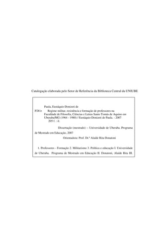 2
Catalogação elaborada pelo Setor de Referência da Biblioteca Central da UNIUBE
Paula, Eustáquio Donizeti de
P281r Regime militar, resistência e formação de professores na
Faculdade de Filosofia, Ciências e Letras Santo Tomás de Aquino em
Uberaba/MG (1964 - 1980) / Eustáquio Donizeti de Paula. - 2007
205 f. : il.
Dissertação (mestrado) -- Universidade de Uberaba. Programa
de Mestrado em Educação, 2007
Orientadora: Prof. Dr.ª Alaíde Rita Donatoni
1. Professores - Formação 2. Militarismo 3. Política e educação I. Universidade
de Uberaba. Programa de Mestrado em Educação II. Donatoni, Alaíde Rita III.
 