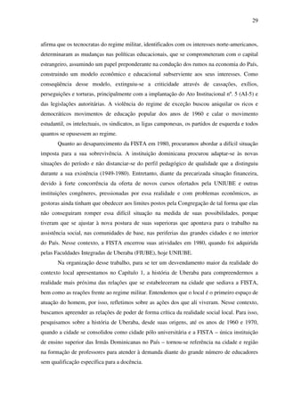 29
afirma que os tecnocratas do regime militar, identificados com os interesses norte-americanos,
determinaram as mudanças nas políticas educacionais, que se comprometeram com o capital
estrangeiro, assumindo um papel preponderante na condução dos rumos na economia do País,
construindo um modelo econômico e educacional subserviente aos seus interesses. Como
conseqüência desse modelo, extinguiu-se a criticidade através de cassações, exílios,
perseguições e torturas, principalmente com a implantação do Ato Institucional nº. 5 (AI-5) e
das legislações autoritárias. A violência do regime de exceção buscou aniquilar os ricos e
democráticos movimentos de educação popular dos anos de 1960 e calar o movimento
estudantil, os intelectuais, os sindicatos, as ligas camponesas, os partidos de esquerda e todos
quantos se opusessem ao regime.
Quanto ao desaparecimento da FISTA em 1980, procuramos abordar a difícil situação
imposta para a sua sobrevivência. A instituição dominicana procurou adaptar-se às novas
situações do período e não distanciar-se do perfil pedagógico de qualidade que a distinguiu
durante a sua existência (1949-1980). Entretanto, diante da precarizada situação financeira,
devido à forte concorrência da oferta de novos cursos ofertados pela UNIUBE e outras
instituições congêneres, pressionadas por essa realidade e com problemas econômicos, as
gestoras ainda tinham que obedecer aos limites postos pela Congregação de tal forma que elas
não conseguiram romper essa difícil situação na medida de suas possibilidades, porque
tiveram que se ajustar à nova postura de suas superioras que apontava para o trabalho na
assistência social, nas comunidades de base, nas periferias das grandes cidades e no interior
do País. Nesse contexto, a FISTA encerrou suas atividades em 1980, quando foi adquirida
pelas Faculdades Integradas de Uberaba (FIUBE), hoje UNIUBE.
Na organização desse trabalho, para se ter um desvendamento maior da realidade do
contexto local apresentamos no Capítulo 1, a história de Uberaba para compreendermos a
realidade mais próxima das relações que se estabeleceram na cidade que sediava a FISTA,
bem como as reações frente ao regime militar. Entendemos que o local é o primeiro espaço de
atuação do homem, por isso, refletimos sobre as ações dos que ali viveram. Nesse contexto,
buscamos apreender as relações de poder de forma crítica da realidade social local. Para isso,
pesquisamos sobre a história de Uberaba, desde suas origens, até os anos de 1960 e 1970,
quando a cidade se consolidou como cidade pólo universitária e a FISTA – única instituição
de ensino superior das Irmãs Dominicanas no País – tornou-se referência na cidade e região
na formação de professores para atender à demanda diante do grande número de educadores
sem qualificação específica para a docência.
 