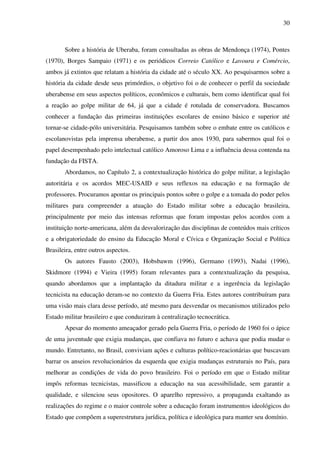 30
Sobre a história de Uberaba, foram consultadas as obras de Mendonça (1974), Pontes
(1970), Borges Sampaio (1971) e os periódicos Correio Católico e Lavoura e Comércio,
ambos já extintos que relatam a história da cidade até o século XX. Ao pesquisarmos sobre a
história da cidade desde seus primórdios, o objetivo foi o de conhecer o perfil da sociedade
uberabense em seus aspectos políticos, econômicos e culturais, bem como identificar qual foi
a reação ao golpe militar de 64, já que a cidade é rotulada de conservadora. Buscamos
conhecer a fundação das primeiras instituições escolares de ensino básico e superior até
tornar-se cidade-pólo universitária. Pesquisamos também sobre o embate entre os católicos e
escolanovistas pela imprensa uberabense, a partir dos anos 1930, para sabermos qual foi o
papel desempenhado pelo intelectual católico Amoroso Lima e a influência dessa contenda na
fundação da FISTA.
Abordamos, no Capítulo 2, a contextualização histórica do golpe militar, a legislação
autoritária e os acordos MEC-USAID e seus reflexos na educação e na formação de
professores. Procuramos apontar os principais pontos sobre o golpe e a tomada do poder pelos
militares para compreender a atuação do Estado militar sobre a educação brasileira,
principalmente por meio das intensas reformas que foram impostas pelos acordos com a
instituição norte-americana, além da desvalorização das disciplinas de conteúdos mais críticos
e a obrigatoriedade do ensino da Educação Moral e Cívica e Organização Social e Política
Brasileira, entre outros aspectos.
Os autores Fausto (2003), Hobsbawm (1996), Germano (1993), Nadai (1996),
Skidmore (1994) e Vieira (1995) foram relevantes para a contextualização da pesquisa,
quando abordamos que a implantação da ditadura militar e a ingerência da legislação
tecnicista na educação deram-se no contexto da Guerra Fria. Estes autores contribuíram para
uma visão mais clara desse período, até mesmo para desvendar os mecanismos utilizados pelo
Estado militar brasileiro e que conduziram à centralização tecnocrática.
Apesar do momento ameaçador gerado pela Guerra Fria, o período de 1960 foi o ápice
de uma juventude que exigia mudanças, que confiava no futuro e achava que podia mudar o
mundo. Entretanto, no Brasil, conviviam ações e culturas político-reacionárias que buscavam
barrar os anseios revolucionários da esquerda que exigia mudanças estruturais no País, para
melhorar as condições de vida do povo brasileiro. Foi o período em que o Estado militar
impôs reformas tecnicistas, massificou a educação na sua acessibilidade, sem garantir a
qualidade, e silenciou seus opositores. O aparelho repressivo, a propaganda exaltando as
realizações do regime e o maior controle sobre a educação foram instrumentos ideológicos do
Estado que compõem a superestrutura jurídica, política e ideológica para manter seu domínio.
 
