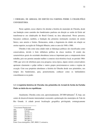 32
1 UBERABA: DE ARRAIAL DO SERTÃO DA FARINHA PODRE À CIDADE-PÓLO
UNIVERSITÁRIA
Neste capítulo, nosso objetivo foi abordar a história do município de Uberaba, desde
sua fundação como caminho dos bandeirantes paulistas em direção ao sertão de Goiás até
transformar-se em cidade-pólo do Brasil Central, na área educacional. Nesse percurso,
buscamos conhecer, também, a fundação das primeiras instituições escolares de ensino
básico, seus anseios e limites. Destacamos, ainda, a hegemonia da cidade em relação ao
ensino superior, na região do Triângulo Mineiro, entre os anos de 1940 e 1960.
Uberaba é tida como uma cidade onde as lideranças políticas são classificadas como
conservadoras, devido à forte influência política da classe ruralista. O estudo das
características gerais da sociedade uberabense torna-se importante para a compreensão deste
trabalho, pois nos permite entender melhor o contexto sócio-histórico local, no período 1964-
1980, que serve de referência para essa pesquisa; nessa época, alguns setores conservadores
apoiaram claramente o golpe militar e outros grupos posicionaram-se contra o regime de
exceção. Com esse propósito abordamos a história de Uberaba desde seus primórdios, nos
tempos dos bandeirantes, para, posteriormente, conhecer como os latifundiários
consolidaram-se no poder.
1.1 A trajetória histórica de Uberaba: dos primórdios do Arraial do Sertão da Farinha
Podre ao início da era republicana
Atualmente, Uberaba conta com, aproximadamente, 287.000 habitantes5
. É, hoje, um
centro de desenvolvimento interestadual, exercendo a polarização dos municípios do Vale do
Rio Grande. A cidade possui localização geográfica privilegiada, estrategicamente
5
Crescimento Populacional
Ano n.ºde habitantes
2000 252.051
2002 261.457 (*)
2003 265.823 (*)
2004 274.988 (*)
2005 280.060 (*)
2007 287.760 (*)
Fonte: Censo demográfico, 2007, IBGE (*) estimativa.
 
