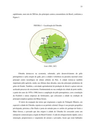 33
eqüidistante, num raio de 500 km, dos principais centros consumidores do Brasil, conforme a
Figura 1.
FIGURA 1 – Localização de Uberaba
Fonte: (PMU, 2007)
Uberaba destaca-se na economia, sobretudo, pelo desenvolvimento do pólo
petroquímico e pela criação de gado, pois a cidade é referência na pecuária nacional como
principal centro tecnológico de sêmen zebuíno do País. A cidade tornou-se também
importante pólo agrícola, sendo, nas últimas duas décadas, uma das principais produtoras de
grãos do Estado. Também, a atividade agroindustrial de produção de álcool e açúcar está em
acelerado processo de crescimento. Fundamentada na sua condição de cidade de porte médio,
a partir dos anos de 1970 e 1980, houve a ampliação do pólo petroquímico, com a instalação
da Fosfértil e outras empresas de fertilizantes, que colocaram a cidade na condição de
principal complexo químico de Minas Gerais.
O início da ocupação das terras que originaram a região do Triângulo Mineiro, em
especial a cidade de Uberaba, reporta-se ao período colonial. Graças à sua posição geográfica
privilegiada, próxima a São Paulo e porta de entrada para os sertões de garimpo de Goiás e
Mato Grosso, o povoado que deu origem à cidade de Uberaba foi crescendo como um
entreposto comercial para a região do Brasil Central. A sede de enriquecimento rápido, com a
mineração, proporcionava o surgimento de arraiais e povoados, locais que eram habitados
 