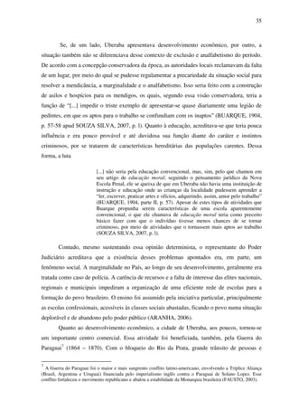 35
Se, de um lado, Uberaba apresentava desenvolvimento econômico, por outro, a
situação também não se diferenciava desse contexto de exclusão e analfabetismo do período.
De acordo com a concepção conservadora da época, as autoridades locais reclamavam da falta
de um lugar, por meio do qual se pudesse regulamentar a precariedade da situação social para
resolver a mendicância, a marginalidade e o analfabetismo. Isso seria feito com a construção
de asilos e hospícios para os mendigos, os quais, segundo essa visão conservadora, teria a
função de “[...] impedir o triste exemplo de apresentar-se quase diariamente uma legião de
pedintes, em que os aptos para o trabalho se confundiam com os inaptos” (BUARQUE, 1904,
p. 57-58 apud SOUZA SILVA, 2007, p. l). Quanto à educação, acreditava-se que teria pouca
influência e era pouco provável e até duvidosa sua função diante do caráter e instintos
criminosos, por se tratarem de características hereditárias das populações carentes. Dessa
forma, a luta
[...] não seria pela educação convencional, mas, sim, pelo que chamou em
seu artigo de educação moral; seguindo o pensamento jurídico da Nova
Escola Penal, ele se queixa de que em Uberaba não havia uma instituição de
instrução e educação onde as crianças da localidade pudessem aprender a
“ler, escrever, praticar artes e ofícios, adquirindo, assim, amor pelo trabalho”
(BUARQUE, 1904, parte II, p. 57). Apesar de estes tipos de atividades que
Buarque propunha serem características de uma escola aparentemente
convencional, o que ele chamava de educação moral teria como preceito
básico fazer com que o indivíduo tivesse menos chances de se tornar
criminoso, por meio de atividades que o tornassem mais aptos ao trabalho
(SOUZA SILVA, 2007, p. l).
Contudo, mesmo sustentando essa opinião determinista, o representante do Poder
Judiciário acreditava que a existência desses problemas apontados era, em parte, um
fenômeno social. A marginalidade no País, ao longo de seu desenvolvimento, geralmente era
tratada como caso de polícia. A carência de recursos e a falta de interesse das elites nacionais,
regionais e municipais impediram a organização de uma eficiente rede de escolas para a
formação do povo brasileiro. O ensino foi assumido pela iniciativa particular, principalmente
as escolas confessionais, acessíveis às classes sociais abastadas, ficando o povo numa situação
deplorável e de abandono pelo poder público (ARANHA, 2006).
Quanto ao desenvolvimento econômico, a cidade de Uberaba, aos poucos, tornou-se
um importante centro comercial. Essa atividade foi beneficiada, também, pela Guerra do
Paraguai7
(1864 – 1870). Com o bloqueio do Rio da Prata, grande trânsito de pessoas e
7
A Guerra do Paraguai foi o maior e mais sangrento conflito latino-americano, envolvendo a Tríplice Aliança
(Brasil, Argentina e Uruguai) financiada pelo imperialismo inglês contra o Paraguai de Solano Lopez. Esse
conflito fortaleceu o movimento republicano e abalou a estabilidade da Monarquia brasileira (FAUSTO, 2003).
 