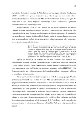 36
mercadorias destinadas à província do Mato Grosso desviou-se para Uberaba. Para Rezende
(1991) o conflito foi o grande responsável pela intensificação do movimento urbano-
comercial que se iniciou em meados de 1850, transformando-se em ponto de passagem das
tropas rumo ao Mato Grosso, chegando a aquartelar por 47 dias, a Expedição da Laguna com
o objetivo de invadir o Paraguai pelo norte.
Segundo Oliveira (2003, p. 43-44), Taunay, em seu romance Inocência, descreveu o
cotidiano da região do Triângulo Mineiro, narrando a vida dos tropeiros conduzindo o gado
para as fazendas do Mato Grosso, relatando também o cotidiano e os costumes de uma família
patriarcal. Em carta para sua família no Rio de Janeiro, capital do Império, Taunay, homem da
corte e acostumado ao conforto dos grandes centros urbanos, comentou sobre os aspectos
pouco agradáveis da cidade interiorana:
Quanto às ruas, seu nivelamento é péssimo e o seu calçamento, ainda dele
não se encontra vestígio na cidade. Há uma curiosidade digna de nota em
Uberaba: a abundância de fontes que de toda parte brotam de uma rocha
branca e a que dão o nome de ‘bolha de sabão’. É impermeável e serve de
condutor à água dos chapadões vizinhos. Uma coisa que incomoda muito
aqui é a terrível poeira que o vento levanta e então a tudo cobre, sobretudo
quando passa uma tropa de cargueiros (MENDONÇA, 1974, p. 30).
Apesar da designação de Uberaba vir do tupi Y-beraba, que significa água
resplandecente, reluzente ou clara, fato explicado pela existência de numerosos córregos e
rios que banham a cidade, Taunay chocou-se com a ausência de certos hábitos higiênicos, no
caso, a escassez de casas em Uberaba que possuíssem locais para banho (REZENDE, 1991).
Percebemos, assim, que a cultura uberabense da época não considerava importante o hábito de
se tomar banho freqüentemente.
Ainda que Taunay fizesse referência negativa ao modo de vida da população, Uberaba
continuou desenvolvendo-se, e no final do século XIX, a cidade recebeu um novo alento de
progresso com os trilhos da ferrovia, consolidando-se como pólo regional do Brasil Central. A
Revolução Industrial foi responsável pelo desenvolvimento do transporte ferroviário e das
comunicações. No oeste paulista, a expansão da cafeicultura e a crise da mão-de-obra
escravista geraram a necessidade de atração de trabalhadores livres europeus. Esses fatores
conjugados gerados pela expansão capitalista, aliados ao crescimento do mercado interno
criaram as bases para o desenvolvimento de regiões periféricas. Essa conjuntura econômica
demonstrou que a escravidão e a própria Monarquia de D. Pedro II, em vias de superação, não
coadunavam com os interesses dos barões do café de São Paulo e da própria expansão do
capital.
 