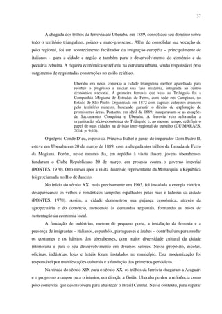 37
A chegada dos trilhos da ferrovia até Uberaba, em 1889, consolidou seu domínio sobre
todo o território triangulino, goiano e mato-grossense. Além de consolidar sua vocação de
pólo regional, foi um acontecimento facilitador da imigração européia – principalmente de
italianos – para a cidade e região e também para o desenvolvimento do comércio e da
pecuária zebuína. A riqueza econômica se refletiu na estrutura urbana, sendo responsável pelo
surgimento de requintadas construções no estilo eclético.
Uberaba era neste contexto a cidade triangulina melhor aparelhada para
receber o progresso e iniciar sua fase moderna, integrada ao centro
econômico nacional. A primeira ferrovia que veio ao Triângulo foi a
Companhia Mogiana de Estradas de Ferro, com sede em Campinas, no
Estado de São Paulo. Organizada em 1872 com capitais cafeeiros avançou
pelo território mineiro, buscando garantir o direito de exploração de
promissoras áreas. Portanto, em abril de 1889, inauguravam-se as estações
de Sacramento, Conquista e Uberaba. A ferrovia veio reformular a
organização sócio-econômica do Triângulo e, ao mesmo tempo, redefinir o
papel de suas cidades na divisão inter-regional do trabalho (GUIMARÃES,
2004, p. 9-10).
O próprio Conde D’eu, esposo da Princesa Isabel e genro do imperador Dom Pedro II,
esteve em Uberaba em 20 de março de 1889, com a chegada dos trilhos da Estrada de Ferro
da Mogiana. Porém, nesse mesmo dia, em repúdio à visita ilustre, jovens uberabenses
fundaram o Clube Republicano 20 de março, em protesto contra o governo imperial
(PONTES, 1970). Oito meses após a visita ilustre do representante da Monarquia, a República
foi proclamada no Rio de Janeiro.
No início do século XX, mais precisamente em 1905, foi instalada a energia elétrica,
desaparecendo os velhos e românticos lampiões espalhados pelas ruas e ladeiras da cidade
(PONTES, 1970). Assim, a cidade demonstrou sua pujança econômica, através da
agropecuária e do comércio, atendendo às demandas regionais, formando as bases de
sustentação da economia local.
A fundação de indústrias, mesmo de pequeno porte, a instalação da ferrovia e a
presença de imigrantes – italianos, espanhóis, portugueses e árabes – contribuíram para mudar
os costumes e os hábitos dos uberabenses, com maior diversidade cultural da cidade
interiorana e para o seu desenvolvimento em diversos setores. Nesse propósito, escolas,
oficinas, indústrias, lojas e hotéis foram instalados no município. Esta modernização foi
responsável por manifestações culturais e a fundação dos primeiros periódicos.
Na virada do século XIX para o século XX, os trilhos da ferrovia chegaram a Araguari
e o progresso avançou para o interior, em direção a Goiás. Uberaba perdeu a referência como
pólo comercial que desenvolvera para abastecer o Brasil Central. Nesse contexto, para superar
 
