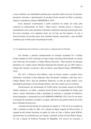 38
a crise econômica, seus latifundiários partiram para a pecuária seletiva de corte. Os pioneiros
pecuaristas iniciaram o aprimoramento da pecuária bovina trazendo da Índia as primeiras
matrizes e reprodutores zebuínos (MENDONÇA, 1974).
Essas alterações transformaram o perfil econômico da cidade, até então, pólo
comercial de abastecimento de Goiás e Mato Grosso. Uberaba passou a destacar-se
nacionalmente como centro pecuarista, realizando a tradicional exposição anual de gado zebu.
Em nossa concepção, essa conjuntura trouxe em seu bojo um fato negativo, ou seja, o
desenvolvimento da pecuária gerou uma sociedade bastante conservadora e uma atividade
econômica que se destaca pela concentração de renda.
1.1.1 A implantação das primeiras escolas laicas e confessionais de Uberaba
Em Uberaba, o primeiro estabelecimento de instrução secundária foi o Colégio
Cuiabá, fundado em 1854, localizado no Largo Cuiabá, atual Praça Dom Eduardo, no mesmo
local onde hoje está instalado o Colégio Marista Diocesano. Outro pioneiro da educação
uberabense foi o médico francês Henrique Raimundo Des Genettes que em 1859, fundou o
Colégio Des Genettes, localizado à Rua da Direita, atual Manoel Borges (MENDONÇA,
1974).
Em 1877, o Professor César Ribeiro, vindo de Franca instalou o primeiro Liceu
Uberabense, localizado na Rua Imperador (Rua Governador Valadares), onde hoje está o
Colégio Rubem Alves. Seja por problemas financeiros ou falta de apoio político, esses
educandários particulares tiveram duração efêmera, entre dois a quatro anos de existência.
Posteriormente, por determinação de Teófilo Otoni, Governador mineiro do Partido
Liberal, instalou-se, na cidade, a primeira Escola Normal, de propriedade do Estado, para
alunos e alunas. Determinava ainda a gratuidade da matrícula, a instalação de biblioteca,
museu pedagógico e manutenção da escola (BORGES SAMPAIO, 1971). Esse foi um marco
na formação de formadores na cidade e na região, onde havia uma grande carência de escolas
para a formação de professores.
A primeira Escola Normal foi criada pela lei mineira nº. 2.783, de 22 de setembro de
1881 e instalada em julho de 1882, sob a direção do Major Joaquim de Oliveira Pena. A
segunda Escola Normal funcionou no prédio do Liceu de Artes e Ofícios (atual SENAI),
posteriormente foi transferida para um sobrado, localizado na Rua Coronel Manoel Borges,
35, sob a direção do Professor Fernando de Magalhães. Por motivos de economia, o
 