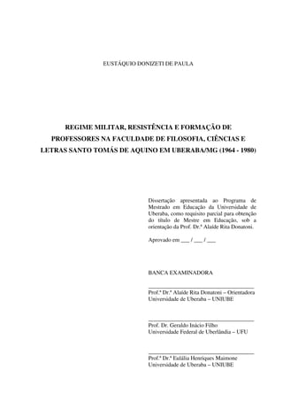 3
EUSTÁQUIO DONIZETI DE PAULA
REGIME MILITAR, RESISTÊNCIA E FORMAÇÃO DE
PROFESSORES NA FACULDADE DE FILOSOFIA, CIÊNCIAS E
LETRAS SANTO TOMÁS DE AQUINO EM UBERABA/MG (1964 - 1980)
Dissertação apresentada ao Programa de
Mestrado em Educação da Universidade de
Uberaba, como requisito parcial para obtenção
do título de Mestre em Educação, sob a
orientação da Prof. Dr.ª Alaíde Rita Donatoni.
Aprovado em ___ / ___ / ___
BANCA EXAMINADORA
_____________________________________
Prof.ª Dr.ª Alaíde Rita Donatoni – Orientadora
Universidade de Uberaba – UNIUBE
_____________________________________
Prof. Dr. Geraldo Inácio Filho
Universidade Federal de Uberlândia – UFU
_____________________________________
Prof.ª Dr.ª Eulália Henriques Maimone
Universidade de Uberaba – UNIUBE
 