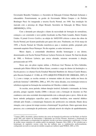39
Governador Benedito Valadares e o Secretário de Educação Cristiano Machado fecharam o
educandário. Posteriormente, na gestão do Governador Milton Campos e do Prefeito
Boulanger Pucci foi inaugurada a terceira Escola Normal, em 1948. Sua instalação foi
marcada com a presença de Abgar Renault, Secretário de Educação de Minas Gerais
(MENDONÇA, 1974).
Com a demanda por educação e diante da necessidade de formação de normalistas,
começou a ser construído o novo prédio localizado na Rua Padre Leandro, Bairro Estados
Unidos. O jornal Correio Católico, na edição de 16/02/1959 criticou o atraso das obras da
Escola Normal, por ficarem paralisadas por quase dois anos. Finalmente, em 10 de março de
1959, a Escola Normal de Uberaba transferiu-se para o moderno prédio, projetado pelo
renomado arquiteto Oscar Niemayer. No dia seguinte, as aulas iniciaram-se.
Meses depois, a comunidade uberabense decidiu homenagear o seu diretor,
denominando-a de Escola Normal Professor Leôncio Ferreira do Amaral. No final da década
de 1960, o Professor Leôncio, que estava afastado, retornou novamente à direção,
permanecendo até 1970.
Nesse ano, em pleno regime militar, o Professor José Thomaz da Silva Sobrinho,
nomeado pelo Diário Oficial de Minas Gerais, assumiu o cargo de diretor da Instituição e a
Escola passou a se chamar Escola Estadual Marechal Humberto de Alencar Castelo Branco,
pelo Decreto Estadual nº. 12.866, de 1970 (ARQUIVO PÚBLICO DE UBERABA, 2007). E
“[...] com o tempo, as escolas normais se tornaram reduto de classe média em busca da
profissão feminina” (ARANHA, 2006, p. 307). Por várias décadas, essa instituição tornou-se
referência regional na formação das normalistas de Uberaba e cidades vizinhas.
As escolas, nesse período, tinham duração instável, fechando e retornando, de forma
precária, porque segundo Aranha (2006) o descaso com a formação de docentes no País
coadunava com uma sociedade descomprometida com a educação para o povo. Além de não
haver método pedagógico específico para a realidade brasileira, nem material didático
ofertado pelo Estado, a remuneração financeira dos professores era reduzida. Diante dessa
situação, com o passar do tempo ocorreu a feminização8
da profissão. Outro agravante desse
processo, era a contratação de professores, realizada através de relações de apadrinhamento,
8
Campos (2002), discutindo a gênese histórica dos cursos de formação de professores em São Paulo, no final do
século XIX, pelo número de matriculados e diplomados nas Escolas Normais, demonstra a feminização da
docência, relacionando-a ao desprestígio do magistério, devido à sua baixa remuneração e qualificação, e ao fato
de acolher moças originárias de camadas pobres da população. Enquanto, Silva (2002, p. 96) considera que a
feminização do magistério ocorreu como luta das mulheres para se estabelecerem profissionalmente,
configurando um nicho no mercado de trabalho ocupado por mulheres (apud WERLE, 2005, p. 610).
 
