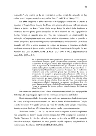 41
casamento, “[...] o objetivo era dar um verniz para o convívio social, daí o empenho em lhes
ensinar piano e línguas estrangeiras, sobretudo o francês” (ARANHA, 2006, p. 229).
Em 1885, chegaram as Irmãs francesas da Congregação Dominicana a Uberaba e
fundaram o Colégio Nossa Senhora das Dores, com algumas classes que pudessem atender
crianças e jovens. Na Praça Tomás Ulhôa, antigo Largo da Misericórdia, iniciou-se a
construção do novo prédio que foi inaugurado em 30 de setembro de 1895. Equiparado às
Escolas Normais de segundo grau, em 1935, nas comemorações do cinqüentenário da
instituição, o Colégio passou a ofertar o ensino primário, admissão ao ginásio, o ginasial e o
normal (magistério). Posteriormente passou a oferecer também o curso científico. Desde a sua
fundação, até 1966, a escola manteve os regimes de externato e internato, acolhendo
anualmente centenas de jovens, sendo a maioria filhas de fazendeiros do Triângulo, do Alto
Paranaíba e de Goiás (DOMINICANAS DE MONTEILS, 1996, p. 49-52). Segundo Moura e
Inácio Filho (2007, p. 1-3):
Ali se primava por uma educação refinada, permeada de valores religiosos,
sensibilidades, imagens e gestos cuidadosamente construídos, que traçavam
os contornos da “moça de família” bem preparada para assumir sua função
social de esposa-mãe. É importante ressaltar que a sociedade daquela época
atribuía à educação um papel fundamental, no sentido de que a escola era co-
responsável pela “boa formação” das moças. Nos relatos das ex-professoras
observamos que havia, realmente, grande rigor no preparo das aulas e a
preocupação em cumprir os programas pré-estabelecidos. Além disso, a
vigilância constante proporcionava o controle das ações pedagógicas. Por
exemplo, sempre que algum (a) professor (a) leigo (a) fosse ministrar aulas,
havia a presença de uma religiosa dentro da sala. Todo esse complexo de
precauções com relação à organização curricular e o cumprimento deste pelo
corpo docente, configurou o Colégio Nossa Senhora das Dores como o que
“ocupa a vanguarda dos nossos melhores estabelecimentos do Estado de
Minas Gerais”.
Por esse relato, concluímos que a sala de aula era muito fiscalizada pela equipe gestora
do Colégio. Já, naquela época, o professor era controlado em seu lócus de trabalho.
Diante das necessidades de se criar uma escola para a educação refinada dos meninos
das classes privilegiadas economicamente, em 1903, os Irmãos Maristas fundaram o Colégio
Marista Diocesano do Sagrado Coração de Jesus de Uberaba. Este Colégio confessional,
fundado no início do século XX, foi uma das primeiras escolas construídas na região.
No final do século XIX, em 1897, os Irmãos Maristas chegaram ao Brasil, dirigindo-se
para Congonhas do Campo, cidade histórica mineira. Em 1902, os religiosos assumiram o
Ginásio Diocesano de Uberaba, iniciando, as aulas em fevereiro de 1903. A concepção
católica de educação, hegemônica até então, passou a sofrer a oposição dos positivistas e
posteriormente dos liberais. (SILVA E GATTI JÚNIOR, 2007).
 