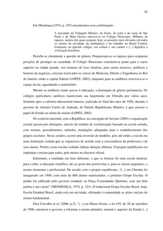 42
Em Mendonça (1974, p. 107) encontramos essa confirmação:
A mocidade do Triângulo Mineiro, de Goiás, do norte e do oeste de São
Paulo e de Mato Grosso educava-se no Colégio Diocesano. Milhares de
rapazes, muitos dos quais ocupam, hoje, as posições mais elevadas em todos
os setores da atividade, da inteligência e do trabalho no Brasil Central,
formaram, no querido colégio, sua cultura e seu caráter e [...] dignifica a
civilização brasileira.
Percebe-se claramente a questão de gênero. Preparavam-se os rapazes para ocuparem
posições de prestígio na sociedade. O Colégio Diocesano constituía-se ponte para o curso
superior na cidade grande. Aos homens de boas famílias, para serem doutores, políticos e
homens de negócios, estavam reservados os cursos de Medicina, Direito e Engenharia no Rio
de Janeiro, então a capital federal (LOPES, 2002), enquanto para as mulheres reservava-se o
espaço do lar, aguardando o matrimônio.
Mesmo as mulheres tendo acesso à educação, a hierarquia de gênero permanecia. Os
colégios particulares católicos mantiveram sua hegemonia em Uberaba por vários anos.
Somente após a reforma educacional mineira, realizada no final dos anos de 1920, durante o
governo de Antonio Carlos de Andrada, do Partido Republicano Mineiro, é que cresceu o
papel do Estado na oferta do ensino (LOPES, 2002).
No contexto nacional, com a República, na concepção de Saviani (2004) a organização
escolar passou por alterações, através do modelo de escolarização baseado na escola seriada,
com normas, procedimentos, métodos, instalações adequadas para o estabelecimento dos
grupos escolares. Nesse cenário, ocorre uma inversão de modelos, pois até então, a escola era
uma instituição isolada que se organizava de acordo com a conveniência da professora e de
seus alunos. Porém, essas escolas isoladas tinham duração efêmera. O projeto republicano era
implantar o ensino para todos, pelo menos no discurso oficial.
Entretanto, a realidade era bem diferente, o que se formou foi uma escola dualista:
para a elite, a educação científica, tão ao gosto dos positivistas e, para as classes populares, o
ensino elementar e profissional. De acordo com o projeto republicano, “[...] em Uberaba foi
inaugurado em 1909, com mais de 600 alunos matriculados, o primeiro Grupo Escolar. O
prédio foi edificado pelo governo estadual, na Praça Comendador Quintino, com um belo
jardim e um coreto” (MENDONÇA, 1974, p. 121). O tradicional Grupo Escolar Brasil, hoje,
Escola Estadual Brasil, ainda está em atividade, ofertando à comunidade as séries iniciais do
ensino fundamental.
Para Carvalho et al. (2006, p.5), “[...] em Minas Gerais, a lei 439, de 28 de setembro
de 1906, autorizou o governo a reformar o ensino primário, normal e superior do Estado [...]
 