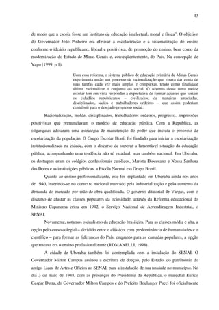 43
de modo que a escola fosse um instituto de educação intelectual, moral e física”. O objetivo
do Governador João Pinheiro era efetivar a escolarização e a sistematização do ensino
conforme o ideário republicano, liberal e positivista, de promoção do ensino, bem como da
modernização do Estado de Minas Gerais e, conseqüentemente, do País. Na concepção de
Vago (1999, p.1):
Com essa reforma, o sistema público de educação primária de Minas Gerais
experimenta então um processo de racionalização que visava dar conta de
suas tarefas cada vez mais amplas e complexas, tendo como finalidade
última racionalizar o conjunto do social. O advento desse novo molde
escolar tem em vista responder à expectativa de formar aqueles que seriam
os cidadãos republicanos – civilizados, de maneiras amaciadas,
disciplinados, sadios e trabalhadores ordeiros –, que assim poderiam
contribuir para o desejado progresso social.
Racionalização, molde, disciplinados, trabalhadores ordeiros, progresso. Expressões
positivistas que prenunciavam o modelo de educação pública. Com a República, as
oligarquias adotaram uma estratégia de manutenção do poder que incluía o processo de
escolarização da população. O Grupo Escolar Brasil foi fundado para iniciar a escolarização
institucionalizada na cidade, com o discurso de superar a lamentável situação da educação
pública, acompanhando uma tendência não só estadual, mas também nacional. Em Uberaba,
os destaques eram os colégios confessionais católicos, Marista Diocesano e Nossa Senhora
das Dores e as instituições públicas, a Escola Normal e o Grupo Brasil.
Quanto ao ensino profissionalizante, este foi implantado em Uberaba ainda nos anos
de 1940, inserindo-se no contexto nacional marcado pela industrialização e pelo aumento da
demanda do mercado por mão-de-obra qualificada. O governo ditatorial de Vargas, com o
discurso de afastar as classes populares da ociosidade, através da Reforma educacional do
Ministro Capanema criou em 1942, o Serviço Nacional de Aprendizagem Industrial, o
SENAI.
Novamente, notamos o dualismo da educação brasileira. Para as classes média e alta, a
opção pelo curso colegial – dividido entre o clássico, com predominância de humanidades e o
científico – para formar as lideranças do País, enquanto para as camadas populares, a opção
que restava era o ensino profissionalizante (ROMANELLI, 1998).
A cidade de Uberaba também foi contemplada com a instalação do SENAI. O
Governador Milton Campos assinou a escritura de doação, pelo Estado, do patrimônio do
antigo Liceu de Artes e Ofícios ao SENAI, para a instalação de sua unidade no município. No
dia 3 de maio de 1948, com as presenças do Presidente da República, o marechal Eurico
Gaspar Dutra, do Governador Milton Campos e do Prefeito Boulanger Pucci foi oficialmente
 