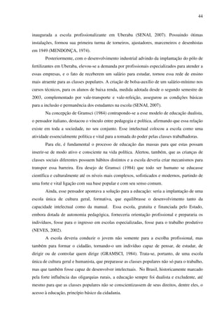 44
inaugurada a escola profissionalizante em Uberaba (SENAI, 2007). Possuindo ótimas
instalações, formou sua primeira turma de torneiros, ajustadores, marceneiros e desenhistas
em 1949 (MENDONÇA, 1974).
Posteriormente, com o desenvolvimento industrial advindo da implantação do pólo de
fertilizantes em Uberaba, elevou-se a demanda por profissionais especializados para atender a
essas empresas, e o fato de receberem um salário para estudar, tornou essa rede de ensino
mais atraente para as classes populares. A criação de bolsa-auxílio de um salário-mínimo nos
cursos técnicos, para os alunos de baixa renda, medida adotada desde o segundo semestre de
2003, complementado por vale-transporte e vale-refeição, assegurou as condições básicas
para a inclusão e permanência dos estudantes na escola (SENAI, 2007).
Na concepção de Gramsci (1984) contrapondo-se a esse modelo de educação dualista,
o pensador italiano, destacou o vínculo entre pedagogia e política, afirmando que essa relação
existe em toda a sociedade, no seu conjunto. Esse intelectual colocou a escola como uma
atividade essencialmente política e vital para a tomada do poder pelas classes trabalhadoras.
Para ele, é fundamental o processo de educação das massas para que estas possam
inserir-se de modo ativo e consciente na vida política. Alertou, também, que as crianças de
classes sociais diferentes possuem hábitos distintos e a escola deveria criar mecanismos para
transpor essa barreira. Era desejo de Gramsci (1984) que todo ser humano se educasse
científica e culturalmente até os níveis mais complexos, sofisticados e modernos, partindo de
uma forte e vital ligação com sua base popular e com seu senso comum.
Ainda, esse pensador apontava a solução para a educação: seria a implantação de uma
escola única de cultura geral, formativa, que equilibrasse o desenvolvimento tanto da
capacidade intelectual como da manual. Essa escola, gratuita e financiada pelo Estado,
embora dotada de autonomia pedagógica, forneceria orientação profissional e prepararia os
indivíduos, fosse para o ingresso em escolas especializadas, fosse para o trabalho produtivo
(NEVES, 2002).
A escola deveria conduzir o jovem não somente para a escolha profissional, mas
também para formar o cidadão, tornando-o um indivíduo capaz de pensar, de estudar, de
dirigir ou de controlar quem dirige (GRAMSCI, 1984). Trata-se, portanto, de uma escola
única de cultura geral e humanista, que preparasse as classes populares não só para o trabalho,
mas que também fosse capaz de desenvolver intelectuais. No Brasil, historicamente marcado
pela forte influência das oligarquias rurais, a educação sempre foi dualista e excludente, até
mesmo para que as classes populares não se conscientizassem de seus direitos, dentre eles, o
acesso à educação, princípio básico da cidadania.
 