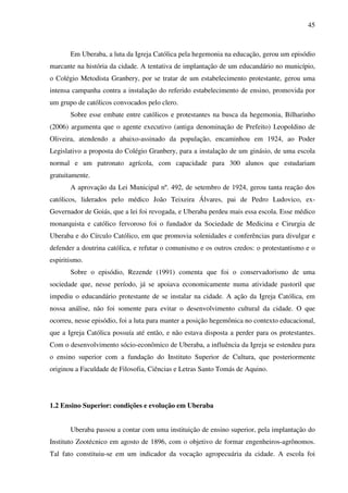 45
Em Uberaba, a luta da Igreja Católica pela hegemonia na educação, gerou um episódio
marcante na história da cidade. A tentativa de implantação de um educandário no município,
o Colégio Metodista Granbery, por se tratar de um estabelecimento protestante, gerou uma
intensa campanha contra a instalação do referido estabelecimento de ensino, promovida por
um grupo de católicos convocados pelo clero.
Sobre esse embate entre católicos e protestantes na busca da hegemonia, Bilharinho
(2006) argumenta que o agente executivo (antiga denominação de Prefeito) Leopoldino de
Oliveira, atendendo a abaixo-assinado da população, encaminhou em 1924, ao Poder
Legislativo a proposta do Colégio Granbery, para a instalação de um ginásio, de uma escola
normal e um patronato agrícola, com capacidade para 300 alunos que estudariam
gratuitamente.
A aprovação da Lei Municipal nº. 492, de setembro de 1924, gerou tanta reação dos
católicos, liderados pelo médico João Teixeira Álvares, pai de Pedro Ludovico, ex-
Governador de Goiás, que a lei foi revogada, e Uberaba perdeu mais essa escola. Esse médico
monarquista e católico fervoroso foi o fundador da Sociedade de Medicina e Cirurgia de
Uberaba e do Círculo Católico, em que promovia solenidades e conferências para divulgar e
defender a doutrina católica, e refutar o comunismo e os outros credos: o protestantismo e o
espiritismo.
Sobre o episódio, Rezende (1991) comenta que foi o conservadorismo de uma
sociedade que, nesse período, já se apoiava economicamente numa atividade pastoril que
impediu o educandário protestante de se instalar na cidade. A ação da Igreja Católica, em
nossa análise, não foi somente para evitar o desenvolvimento cultural da cidade. O que
ocorreu, nesse episódio, foi a luta para manter a posição hegemônica no contexto educacional,
que a Igreja Católica possuía até então, e não estava disposta a perder para os protestantes.
Com o desenvolvimento sócio-econômico de Uberaba, a influência da Igreja se estendeu para
o ensino superior com a fundação do Instituto Superior de Cultura, que posteriormente
originou a Faculdade de Filosofia, Ciências e Letras Santo Tomás de Aquino.
1.2 Ensino Superior: condições e evolução em Uberaba
Uberaba passou a contar com uma instituição de ensino superior, pela implantação do
Instituto Zootécnico em agosto de 1896, com o objetivo de formar engenheiros-agrônomos.
Tal fato constituiu-se em um indicador da vocação agropecuária da cidade. A escola foi
 