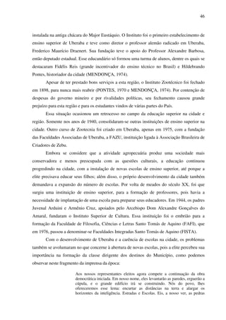 46
instalada na antiga chácara do Major Eustáquio. O Instituto foi o primeiro estabelecimento de
ensino superior de Uberaba e teve como diretor o professor alemão radicado em Uberaba,
Frederico Maurício Draenert. Sua fundação teve o apoio do Professor Alexandre Barbosa,
então deputado estadual. Esse educandário só formou uma turma de alunos, dentre os quais se
destacaram Fidélis Reis (grande incentivador do ensino técnico no Brasil) e Hildebrando
Pontes, historiador da cidade (MENDONÇA, 1974).
Apesar de ter prestado bons serviços a esta região, o Instituto Zootécnico foi fechado
em 1898, para nunca mais reabrir (PONTES, 1970 e MENDONÇA, 1974). Por contenção de
despesas do governo mineiro e por rivalidades políticas, seu fechamento causou grande
prejuízo para esta região e para os estudantes vindos de várias partes do País.
Essa situação ocasionou um retrocesso no campo da educação superior na cidade e
região. Somente nos anos de 1940, consolidaram-se outras instituições de ensino superior na
cidade. Outro curso de Zootecnia foi criado em Uberaba, apenas em 1975, com a fundação
das Faculdades Associadas de Uberaba, a FAZU, instituição ligada à Associação Brasileira de
Criadores de Zebu.
Embora se considere que a atividade agropecuária produz uma sociedade mais
conservadora e menos preocupada com as questões culturais, a educação continuou
progredindo na cidade, com a instalação de novas escolas de ensino superior, até porque a
elite precisava educar seus filhos; além disso, o próprio desenvolvimento da cidade também
demandava a expansão do número de escolas. Por volta de meados do século XX, foi que
surgiu uma instituição de ensino superior, para a formação de professores, pois havia a
necessidade de implantação de uma escola para preparar seus educadores. Em 1944, os padres
Juvenal Arduini e Armênio Cruz, apoiados pelo Arcebispo Dom Alexandre Gonçalves do
Amaral, fundaram o Instituto Superior de Cultura. Essa instituição foi o embrião para a
formação da Faculdade de Filosofia, Ciências e Letras Santo Tomás de Aquino (FAFI), que
em 1976, passou a denominar-se Faculdades Integradas Santo Tomás de Aquino (FISTA).
Com o desenvolvimento de Uberaba e a carência de escolas na cidade, os problemas
também se avolumaram no que concerne à abertura de novas escolas, pois a elite percebeu sua
importância na formação da classe dirigente dos destinos do Município, como podemos
observar neste fragmento da imprensa da época:
Aos nossos representantes eleitos agora compete a continuação da obra
democrática iniciada. Em nosso nome, eles levantarão as paredes, erguerão a
cúpula, e o grande edifício irá se construindo. Nós do povo, lhes
ofereceremos esse lema: encurtar as distâncias na terra e alargar os
horizontes da inteligência. Estradas e Escolas. Eis, a nosso ver, as pedras
 