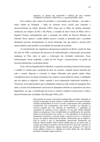 47
angulares, as colunas que sustentarão o edifício que ireis construir
(CORREIO CATÓLICO, 10/05/1945, p. 2 apud OLIVEIRA, 2003).
Fica evidente, pelo clamor do periódico, a necessidade que Uberaba – até então a
maior cidade do Triângulo – tinha de construir novas escolas para fomentar o
desenvolvimento da cidade. Rezende (1991) relata que os filhos de famílias abastadas
estudavam em colégios do Rio e São Paulo, a exemplo do Sacre Coeur de Marie, Sion e
Sagrado Coração, principalmente após a instalação dos trilhos da Ferrovia Mogiana em
Uberaba. Nesse aspecto, o poder público passou a atender as demandas que a sociedade
uberabense possuía, principalmente no ensino elementar, fato que geraria a procura pelo
ensino superior, para atender às necessidades do mercado em ascensão.
As transformações do capitalismo internacional resultaram no Brasil, a partir do final
dos anos de 1940, a aceleração dos processos de industrialização e urbanização, provocando
mudanças no País, entre as quais a valorização das atividades intelectuais. Essas
transformações foram ampliadas a partir da Era Vargas e posteriormente, na gestão de
Juscelino Kubitschek e na ditadura militar.
Com o fim da Segunda Guerra Mundial, a expansão tecnológica desenvolvida durante
o conflito se voltaria para a produção de bens de consumo, exigindo massas educadas por
todo o mundo, dispostas a consumir os artigos fabricados pelo grande capital. Outra
conseqüência dessa revolução tecnológica diz respeito à necessidade de formar o trabalhador
que iria operar as máquinas. Ainda, segundo a nova organização empresarial instituída, o
Toyotismo, seria imprescindível que o trabalhador conhecesse toda a linha de montagem. Para
tanto, a escola seria fundamental e precisaria ser planejada conforme as expectativas da classe
hegemônica, ou seja, a massificação da escola se tornaria condição essencial para o efetivo
desenvolvimento das sociedades. Para Beisegel (1992, p.93):
Num período de intenso crescimento populacional, assentado, sobretudo na
atração de migrantes de áreas rústicas, o poder público, em poucas décadas,
estendeu oportunidades de acesso à escola a praticamente toda a população
escolarizável. Em contrapartida, não foram investidos na educação os
recursos exigidos por essa expansão do atendimento. A ampliação da
capacidade de matrícula, nessas condições, foi em parte obtida mediante
soluções emergenciais, bem exemplificadas na multiplicação dos períodos
diários de funcionamento das escolas. [...] Os indicadores da evolução do
atendimento exprimem, ao mesmo tempo, o notável sucesso e o inaceitável
fracasso da atuação educacional do Estado. Demonstram que se ampliou a
rede de escolas e que as oportunidades educacionais aumentaram em
números impressionantes. Mas revelam também que em sua maior parte as
crianças que entram na primeira série do ensino de 1º grau não concluem os
estudos básicos. Finalmente, aquelas minorias que alcançam a 8ª série do
ensino público comum ou o diploma do ensino médio não vêm obtendo
instrução e formação sequer razoáveis.
 