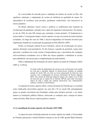 48
Se a necessidade do mercado gerou a ampliação do número de escolas no País, não
significou, entretanto, a implantação de escolas de referência na qualidade de ensino. Os
educandários de excelência eram privados, geralmente confessionais, mas inacessíveis às
classes populares.
No Brasil, diferentes setores sociais e políticos se mobilizaram pela expansão da
escolarização da população, contando com o apoio de organismos internacionais. No entanto,
no ano de 1958, de cada 100 crianças que concluíam o ensino primário, 32 freqüentavam o
ensino médio e 3 conseguiam atingir o ensino superior, ou seja, um sistema de ensino bastante
excludente. Ao longo dos anos de 1960, o discurso hegemônico foi bastante favorável para
implementar medidas de escolarização da população do País (SOUZA, 2005).
Porém, na formação cultural do povo brasileiro, através da escolarização em massa,
algumas distorções eram perceptíveis. Se não bastasse a questão da qualidade, surgia outro
agravante, o problema da evasão escolar. Compreendemos que, a persistência das condições
sócio-econômicas excludentes, leva os filhos das classes populares a abandonar as escolas
para trabalharem, até mesmo para a complementação da renda familiar.
Sobre a implantação das instituições de ensino superior na região do Triângulo, Schulz
(2007, p. 1) afirma:
O caráter tardio da implantação dos processos de escolarização nesta região
fez com que a educação superior se desenvolvesse somente na segunda
metade do século XX, em meio ao boom educacional do final dos anos
sessenta, com a implantação de diversas Instituições de Ensino Superior
(IES). Seu sistema de Educação Superior integra sete cidades com 18 IES
em uma área que as separa em no máximo 200 km, para onde convergem
alunos de toda a região que aspiram desenvolver seus conhecimentos
culturais, científicos e profissionais.
A expansão do ensino superior reflete o desenvolvimento de Uberaba que se consolida
como cidade-pólo universitária regional, nos anos 60 e 70, no século XX, principalmente
graças ao grande crescimento das Faculdades criadas pela iniciativa privada, e em menor
número as instituições públicas federais, oferecendo as condições para a atração de alunos
vindos de Goiás, Mato Grosso, interior paulista e mineiro.
1.3 A consolidação do ensino superior em Uberaba (1947-1980)
A origem da maior instituição particular de ensino superior da cidade, a Universidade
de Uberaba, pertencente à família Palmério remonta ao ano de 1940, quando Mário Palmério
 
