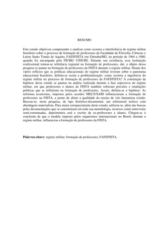 4
RESUMO
Este estudo objetivou compreender e analisar como ocorreu a interferência do regime militar
brasileiro sobre o processo de formação de professores da Faculdade de Filosofia, Ciências e
Letras Santo Tomás de Aquino, FAFI/FISTA em Uberaba/MG, no período de 1964 a 1980,
quando foi encampada pela FIUBE/ UNIUBE. Durante sua existência, essa instituição
confessional tornou-se referência regional na formação de professores, daí, o objeto dessa
pesquisa se pautar na formação de professores da FISTA durante o regime militar. Diante dos
vários reflexos que as políticas educacionais do regime militar tiveram sobre o panorama
educacional brasileiro, definiu-se assim a problematização: como ocorreu a ingerência do
regime militar no processo de formação de professores da FAFI/FISTA? A construção da
hipótese desse estudo se pautou na análise realizada durante a fase repressiva do regime
militar, em que professores e alunos da FISTA também sofreram pressões e retaliações
políticas que se refletiram na formação de professores. Assim, definiu-se a hipótese: As
reformas tecnicistas, impostas pelos acordos MEC/USAID influenciaram a formação de
professores na FISTA, a ponto de afetar a qualidade do ensino de viés humanista cristão.
Buscou-se, nesta pesquisa, de tipo histórico-documental, um referencial teórico com
abordagem materialista. Para maior enriquecimento deste estudo, utilizou-se, além das buscas
pelas documentações que se constituíram em toda sua metodologia, recursos como entrevistas
semi-estruturadas, depoimentos oral e escrito de ex-professores e alunos. Chegou-se à
conclusão de que o modelo imposto pelos organismos internacionais no Brasil, durante o
regime militar, influenciou a formação de professores da FISTA.
Palavras-chave: regime militar; formação de professores; FAFI/FISTA.
 