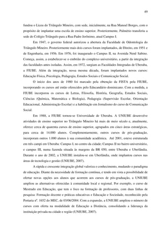 49
fundou o Liceu do Triângulo Mineiro, com sede, inicialmente, na Rua Manoel Borges, com o
propósito de implantar uma escola de ensino superior. Posteriormente, Palmério transferiu a
sede do Colégio Triângulo para a Rua Padre Jerônimo, atual Campus I.
Em 1947, o governo federal autorizou a abertura da Faculdade de Odontologia do
Triângulo Mineiro. Posteriormente mais dois cursos foram implantados, de Direito, em 1951 e
de Engenharia, em 1956. Em 1976, foi inaugurado o Campus II, na Avenida Nenê Sabino.
Começa, assim, a estabelecer-se o embrião do complexo universitário, a partir da integração
das faculdades antes isoladas. Assim, em 1972, surgiam as Faculdades Integradas de Uberaba,
a FIUBE. Além da integração, nessa mesma década, foram implantados novos cursos:
Educação Física, Psicologia, Pedagogia, Estudos Sociais e Comunicação Social.
O início dos anos de 1980 foi marcado pela obtenção da FISTA pela FIUBE,
incorporando os cursos até então oferecidos pelo Educandário dominicano. Com a medida, a
FIUBE incorporou os cursos de Letras, Filosofia, História, Geografia, Estudos Sociais,
Ciências (Química, Matemática e Biologia), Pedagogia (Supervisão Escolar, Orientação
Educacional, Administração Escolar) e a habilitação em Jornalismo do curso de Comunicação
Social.
Em 1988, a FIUBE tornou-se Universidade de Uberaba. A UNIUBE desenvolve
atividades de ensino superior no Triângulo Mineiro há mais de meio século e, atualmente,
oferece cerca de quarenta cursos de ensino superior, agrupados em cinco áreas estratégicas,
para cerca de 14.000 alunos. Complementarmente, outros cursos de pós-graduação,
incorporam outros 1.000 alunos à sua comunidade acadêmica. Até 2001, esteve estruturada
em três campi em Uberaba: Campus I, no centro da cidade; Campus II no bairro universitário,
e campus III, numa fazenda situada às margens da BR 050, entre Uberaba e Uberlândia.
Durante o ano de 2002, a UNIUBE instalou-se em Uberlândia, onde implantou cursos nas
áreas de tecnologia e gestão (UNIUBE, 2007).
A rápida e crescente integração global valoriza o conhecimento, mudando o paradigma
de educação. Diante da necessidade de formação contínua, e tendo em vista a possibilidade de
ofertar novas opções aos alunos que acorrem aos cursos de pós-graduação, a UNIUBE
ampliou as alternativas oferecidas à comunidade local e regional. Por exemplo, o curso de
Mestrado em Educação, que tem o foco na formação de professores, com duas linhas de
pesquisa: Formação docente e práticas educativas e Educação e Sociedade, reconhecido pela
Portaria nº. 1652 do MEC, de 03/06/2004. Com a expansão, a UNIUBE ampliou o número de
cursos com oferta na modalidade de Educação a Distância, consolidando a liderança da
instituição privada na cidade e região (UNIUBE, 2007).
 