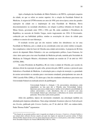 50
Após a fundação das faculdades de Mário Palmério e da FISTA, a principal conquista
da cidade, no que se refere ao ensino superior, foi a criação da Faculdade Federal de
Medicina. A origem da UFTM remonta aos anos de 1950, pois nessa época, umas das grandes
aspirações da cidade era a implantação de uma Faculdade de Medicina. Havia
descontentamentos na sociedade uberabense, em relação à política tributária do Estado de
Minas Gerais, governado entre 1950 e 1954, por JK, então candidato à Presidência da
República, na sucessão de Getúlio Vargas, morto tragicamente em 1954. O Governador,
conhecido por sua habilidade política, sondou as associações de classe da cidade para
conhecer os anseios de suas lideranças.
O resultado revelou que um dos maiores sonhos dos uberabenses era ter uma
Faculdade de Medicina, pois a cidade já era considerada como um centro médico avançado.
Isto completaria o ideal de fazer de Uberaba uma cidade universitária. A proposta de JK feita
através do deputado Mário Palmério e de seu correligionário político, Lauro Fontoura, foi
clara: daria apoio para criar uma Faculdade de Medicina privada, mantida pela Sociedade de
Medicina do Triângulo Mineiro, oficialmente fundada em reunião de 27 de abril de 1953
(UFTM, 2006).
Já como Presidente da República, JK em visita à cidade de Uberaba, por ocasião da
abertura oficial da exposição de gado zebu, promovida pela ABCZ, assinou o protocolo para
federalizar a Faculdade de Medicina. A articulação para a criação da instuição e a gratuidade
do ensino universitário se estendeu para o movimento estudantil, principalmente nos anos de
1960. Lacerda Filho (2006, p. 52) alerta que a luta dos estudantes uberabenses para terem sua
Universidade Federal era realizada através de panfletagem:
Universidade Federal é a Solução ─ Os universitários uberabenses estão
empenhados na luta para dar a Uberaba uma Universidade federal.
Queremos para nossa cidade maior e melhor nível cultural e possibilidade de
cultura universitária a todo uberabense. Isto só é possível com uma
Universidade federal que solucionará a deficiência do ensino universitário
particular. Nossa luta é pelo ensino gratuito.
Além dos panfletos, típicos do movimento estudantil, sua articulação também era
abordada pela imprensa uberabense. Num artigo intitulado Estudantes Querem Federalização
das Escolas, publicado pelo Correio Católico, em 27 de abril de 1967, seu redator-chefe,
Padre Thomas Fialho10
argumentou:
10
Em função de sua posição política mais à esquerda em relação ao Lavoura e Comércio, o Correio Católico e
seu redator-chefe sofreram diversas sanções por parte dos órgãos de repressão do governo militar. O Padre
Thomas Fialho chegou mesmo a ter seu nome numa lista de subversivos a serem presos, como relata o Arcebispo
Dom Alexandre Gonçalves do Amaral (BRAGANÇA SILVA, 1994).
 