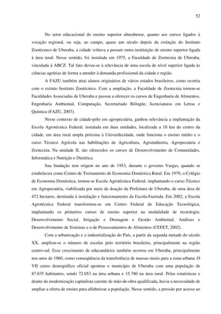 52
No setor educacional do ensino superior uberabense, quanto aos cursos ligados à
vocação regional, ou seja, ao campo, quase um século depois da extinção do Instituto
Zootécnico de Uberaba, a cidade voltava a possuir outra instituição de ensino superior ligada
à área rural. Nesse sentido, foi instalada em 1975, a Faculdade de Zootecnia de Uberaba,
vinculada à ABCZ. Tal fato deveu-se à relevância de uma escola de nível superior ligada às
ciências agrárias de forma a atender à demanda profissional da cidade e região.
A FAZU também atrai alunos originários de vários estados brasileiros, como ocorria
com o extinto Instituto Zootécnico. Com a ampliação, a Faculdade de Zootecnia tornou-se
Faculdades Associadas de Uberaba e passou a oferecer os cursos de Engenharia de Alimentos,
Engenharia Ambiental, Computação, Secretariado Bilíngüe, licenciaturas em Letras e
Química (FAZU, 2007).
Nesse contexto de cidade-pólo em agropecuária, ganhou relevância a implantação da
Escola Agrotécnica Federal, instalada em duas unidades, localizada a 10 km do centro da
cidade, em área rural ampla próxima à Univerdecidade, onde funciona o ensino médio e o
curso Técnico Agrícola nas habilitações de Agricultura, Agroindústria, Agropecuária e
Zootecnia. Na unidade II, são oferecidos os cursos de Desenvolvimento de Comunidades,
Informática e Nutrição e Dietética.
Sua fundação tem origem no ano de 1953, durante o governo Vargas, quando se
estabeleceu como Centro de Treinamento de Economia Doméstica Rural. Em 1979, o Colégio
de Economia Doméstica, tornou-se Escola Agrotécnica Federal, implantando o curso Técnico
em Agropecuária, viabilizada por meio de doação da Prefeitura de Uberaba, de uma área de
472 hectares, destinada à instalação e funcionamento da Escola-Fazenda. Em 2002, a Escola
Agrotécnica Federal transformou-se em Centro Federal de Educação Tecnológica,
implantando os primeiros cursos de ensino superior na modalidade de tecnologia:
Desenvolvimento Social, Irrigação e Drenagem e Gestão Ambiental, Análises e
Desenvolvimento de Sistemas e o de Processamentos de Alimentos (CEFET, 2002).
Com a urbanização e a industrialização do País, a partir da segunda metade do século
XX, ampliou-se o número de escolas pelo território brasileiro, principalmente na região
centro-sul. Esse crescimento de educandários também ocorreu em Uberaba, principalmente
nos anos de 1960, como conseqüência da transferência de massas rurais para a zona urbana. O
VII censo demográfico oficial apontou o município de Uberaba com uma população de
87.835 habitantes, sendo 72.053 na área urbana e 15.780 na área rural. Pelas estatísticas e
diante da modernização capitalista carente de mão-de-obra qualificada, havia a necessidade de
ampliar a oferta de ensino para alfabetizar a população. Nesse sentido, a pressão por acesso ao
 