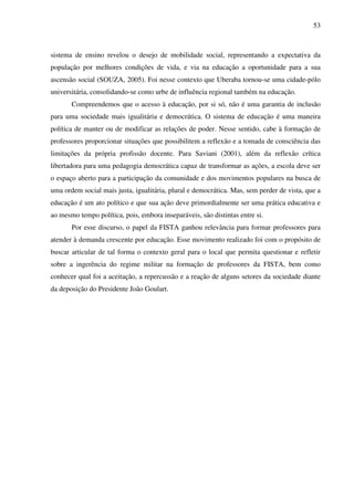 53
sistema de ensino revelou o desejo de mobilidade social, representando a expectativa da
população por melhores condições de vida, e via na educação a oportunidade para a sua
ascensão social (SOUZA, 2005). Foi nesse contexto que Uberaba tornou-se uma cidade-pólo
universitária, consolidando-se como urbe de influência regional também na educação.
Compreendemos que o acesso à educação, por si só, não é uma garantia de inclusão
para uma sociedade mais igualitária e democrática. O sistema de educação é uma maneira
política de manter ou de modificar as relações de poder. Nesse sentido, cabe à formação de
professores proporcionar situações que possibilitem a reflexão e a tomada de consciência das
limitações da própria profissão docente. Para Saviani (2001), além da reflexão crítica
libertadora para uma pedagogia democrática capaz de transformar as ações, a escola deve ser
o espaço aberto para a participação da comunidade e dos movimentos populares na busca de
uma ordem social mais justa, igualitária, plural e democrática. Mas, sem perder de vista, que a
educação é um ato político e que sua ação deve primordialmente ser uma prática educativa e
ao mesmo tempo política, pois, embora inseparáveis, são distintas entre si.
Por esse discurso, o papel da FISTA ganhou relevância para formar professores para
atender à demanda crescente por educação. Esse movimento realizado foi com o propósito de
buscar articular de tal forma o contexto geral para o local que permita questionar e refletir
sobre a ingerência do regime militar na formação de professores da FISTA, bem como
conhecer qual foi a aceitação, a repercussão e a reação de alguns setores da sociedade diante
da deposição do Presidente João Goulart.
 