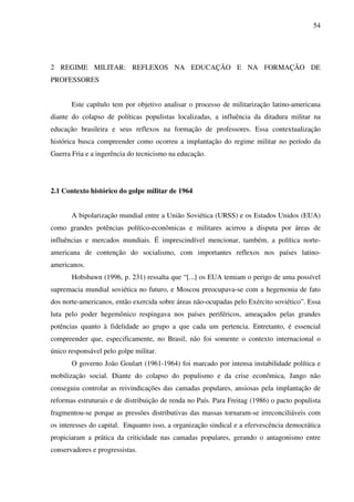 54
2 REGIME MILITAR: REFLEXOS NA EDUCAÇÃO E NA FORMAÇÃO DE
PROFESSORES
Este capítulo tem por objetivo analisar o processo de militarização latino-americana
diante do colapso de políticas populistas localizadas, a influência da ditadura militar na
educação brasileira e seus reflexos na formação de professores. Essa contextualização
histórica busca compreender como ocorreu a implantação do regime militar no período da
Guerra Fria e a ingerência do tecnicismo na educação.
2.1 Contexto histórico do golpe militar de 1964
A bipolarização mundial entre a União Soviética (URSS) e os Estados Unidos (EUA)
como grandes potências político-econômicas e militares acirrou a disputa por áreas de
influências e mercados mundiais. É imprescindível mencionar, também, a política norte-
americana de contenção do socialismo, com importantes reflexos nos países latino-
americanos.
Hobsbawn (1996, p. 231) ressalta que “[...] os EUA temiam o perigo de uma possível
supremacia mundial soviética no futuro, e Moscou preocupava-se com a hegemonia de fato
dos norte-americanos, então exercida sobre áreas não-ocupadas pelo Exército soviético”. Essa
luta pelo poder hegemônico respingava nos países periféricos, ameaçados pelas grandes
potências quanto à fidelidade ao grupo a que cada um pertencia. Entretanto, é essencial
compreender que, especificamente, no Brasil, não foi somente o contexto internacional o
único responsável pelo golpe militar.
O governo João Goulart (1961-1964) foi marcado por intensa instabilidade política e
mobilização social. Diante do colapso do populismo e da crise econômica, Jango não
conseguiu controlar as reivindicações das camadas populares, ansiosas pela implantação de
reformas estruturais e de distribuição de renda no País. Para Freitag (1986) o pacto populista
fragmentou-se porque as pressões distributivas das massas tornaram-se irreconciliáveis com
os interesses do capital. Enquanto isso, a organização sindical e a efervescência democrática
propiciaram a prática da criticidade nas camadas populares, gerando o antagonismo entre
conservadores e progressistas.
 