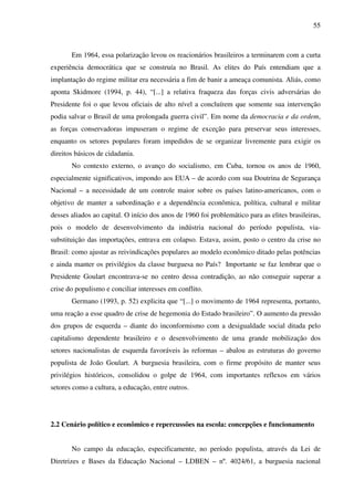 55
Em 1964, essa polarização levou os reacionários brasileiros a terminarem com a curta
experiência democrática que se construía no Brasil. As elites do País entendiam que a
implantação do regime militar era necessária a fim de banir a ameaça comunista. Aliás, como
aponta Skidmore (1994, p. 44), “[...] a relativa fraqueza das forças civis adversárias do
Presidente foi o que levou oficiais de alto nível a concluírem que somente sua intervenção
podia salvar o Brasil de uma prolongada guerra civil”. Em nome da democracia e da ordem,
as forças conservadoras impuseram o regime de exceção para preservar seus interesses,
enquanto os setores populares foram impedidos de se organizar livremente para exigir os
direitos básicos de cidadania.
No contexto externo, o avanço do socialismo, em Cuba, tornou os anos de 1960,
especialmente significativos, impondo aos EUA – de acordo com sua Doutrina de Segurança
Nacional – a necessidade de um controle maior sobre os países latino-americanos, com o
objetivo de manter a subordinação e a dependência econômica, política, cultural e militar
desses aliados ao capital. O início dos anos de 1960 foi problemático para as elites brasileiras,
pois o modelo de desenvolvimento da indústria nacional do período populista, via-
substituição das importações, entrava em colapso. Estava, assim, posto o centro da crise no
Brasil: como ajustar as reivindicações populares ao modelo econômico ditado pelas potências
e ainda manter os privilégios da classe burguesa no País? Importante se faz lembrar que o
Presidente Goulart encontrava-se no centro dessa contradição, ao não conseguir superar a
crise do populismo e conciliar interesses em conflito.
Germano (1993, p. 52) explicita que “[...] o movimento de 1964 representa, portanto,
uma reação a esse quadro de crise de hegemonia do Estado brasileiro”. O aumento da pressão
dos grupos de esquerda – diante do inconformismo com a desigualdade social ditada pelo
capitalismo dependente brasileiro e o desenvolvimento de uma grande mobilização dos
setores nacionalistas de esquerda favoráveis às reformas – abalou as estruturas do governo
populista de João Goulart. A burguesia brasileira, com o firme propósito de manter seus
privilégios históricos, consolidou o golpe de 1964, com importantes reflexos em vários
setores como a cultura, a educação, entre outros.
2.2 Cenário político e econômico e repercussões na escola: concepções e funcionamento
No campo da educação, especificamente, no período populista, através da Lei de
Diretrizes e Bases da Educação Nacional – LDBEN – nº. 4024/61, a burguesia nacional
 