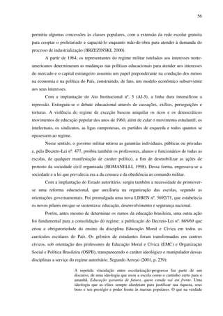 56
permitiu algumas concessões às classes populares, com a extensão da rede escolar gratuita
para cooptar o proletariado e capacitá-lo enquanto mão-de-obra para atender à demanda do
processo de industrialização (BRZEZINSKI, 2000).
A partir de 1964, os representantes do regime militar tutelados aos interesses norte-
americanos determinaram as mudanças nas políticas educacionais para atender aos interesses
do mercado e o capital estrangeiro assumiu um papel preponderante na condução dos rumos
na economia e na política do País, construindo, de fato, um modelo econômico subserviente
aos seus interesses.
Com a implantação do Ato Institucional nº. 5 (AI-5), a linha dura intensificou a
repressão. Extinguiu-se o debate educacional através de cassações, exílios, perseguições e
torturas. A violência do regime de exceção buscou aniquilar os ricos e os democráticos
movimentos de educação popular dos anos de 1960, além de calar o movimento estudantil, os
intelectuais, os sindicatos, as ligas camponesas, os partidos de esquerda e todos quantos se
opusessem ao regime.
Nesse sentido, o governo militar retirou as garantias individuais, públicas ou privadas
e, pelo Decreto-Lei nº. 477, proibiu também os professores, alunos e funcionários de todas as
escolas, de qualquer manifestação de caráter político, a fim de desmobilizar as ações de
protesto da sociedade civil organizada (ROMANELLI, 1998). Dessa forma, engessava-se a
sociedade e a lei que prevalecia era a da censura e da obediência ao comando militar.
Com a implantação do Estado autoritário, surgiu também a necessidade de promover-
se uma reforma educacional, que auxiliaria na organização das escolas, segundo as
orientações governamentais. Foi promulgada uma nova LDBEN nº. 5692/71, que estabelecia
os novos pilares em que se sustentava: educação, desenvolvimento e segurança nacional.
Porém, antes mesmo de determinar os rumos da educação brasileira, uma outra ação
foi fundamental para a consolidação do regime: a publicação do Decreto-Lei nº. 869/69 que
criou a obrigatoriedade do ensino da disciplina Educação Moral e Cívica em todos os
currículos escolares do País. Os grêmios de estudantes foram transformados em centros
cívicos, sob orientação dos professores de Educação Moral e Cívica (EMC) e Organização
Social e Política Brasileira (OSPB), transparecendo o caráter ideológico e manipulador dessas
disciplinas a serviço do regime autoritário. Segundo Arroyo (2001, p. 239):
A repetida vinculação entre escolarização-progresso fez parte de um
discurso, de uma ideologia que usou a escola como o caminho certo para o
amanhã. Educação garantia de futuro, quem estuda vai em frente. Uma
ideologia que as elites sempre alardeiam para justificar sua riqueza, seus
bens e seu prestígio e poder frente às massas populares. O que na verdade
 
