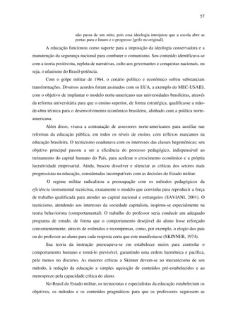 57
não passa de um mito, pois essa ideologia introjetou que a escola abre as
portas para o futuro e o progresso [grifo no original].
A educação funcionou como suporte para a imposição da ideologia conservadora e a
manutenção da segurança nacional para combater o comunismo. Seu conteúdo identificava-se
com a teoria positivista, repleta de narrativas, culto aos governantes e conquistas nacionais, ou
seja, o ufanismo do Brasil-potência.
Com o golpe militar de 1964, o cenário político e econômico sofreu substanciais
transformações. Diversos acordos foram assinados com os EUA, a exemplo do MEC-USAID,
com o objetivo de implantar o modelo norte-americano nas universidades brasileiras, através
da reforma universitária para que o ensino superior, de forma estratégica, qualificasse a mão-
de-obra técnica para o desenvolvimento econômico brasileiro, alinhado com a política norte-
americana.
Além disso, visava a contratação de assessores norte-americanos para auxiliar nas
reformas da educação pública, em todos os níveis de ensino, com reflexos marcantes na
educação brasileira. O tecnicismo coadunava com os interesses das classes hegemônicas; seu
objetivo principal passou a ser a eficiência do processo pedagógico, indispensável ao
treinamento do capital humano do País, para acelerar o crescimento econômico e a própria
lucratividade empresarial. Ainda, buscou dissolver e silenciar as críticas dos setores mais
progressistas na educação, consideradas incompatíveis com as decisões do Estado militar.
O regime militar radicalizou a preocupação com os métodos pedagógicos da
eficiência instrumental tecnicista, exatamente o modelo que convinha para reproduzir a força
de trabalho qualificada para atender ao capital nacional e estrangeiro (SAVIANI, 2001). O
tecnicismo, atendendo aos interesses da sociedade capitalista, inspirou-se especialmente na
teoria behaviorista (comportamental). O trabalho do professor seria conduzir um adequado
programa de estudo, de forma que o comportamento desejável do aluno fosse reforçado
convenientemente, através de estímulos e recompensas, como, por exemplo, o elogio dos pais
ou do professor ao aluno para cada resposta certa que este manifestasse (SKINNER, 1974).
Sua teoria da instrução preocupava-se em estabelecer meios para controlar o
comportamento humano e torná-lo previsível, garantindo uma ordem harmônica e pacífica,
pelo menos no discurso. As maiores críticas a Skinner devem-se ao mecanicismo de seu
método, à redução da educação a simples aquisição de conteúdos pré-estabelecidos e ao
menosprezo pela capacidade crítica do aluno.
No Brasil do Estado militar, os tecnocratas e especialistas da educação estabeleciam os
objetivos, os métodos e os conteúdos pragmáticos para que os professores seguissem as
 