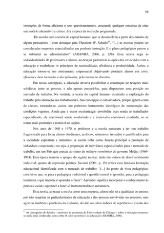 58
instruções de forma eficiente e sem questionamentos, cerceando qualquer tentativa de criar
um modelo alternativo e crítico. Era a época da instrução programada.
De acordo com a teoria do capital humano, que se desenvolveu a partir dos estudos de
alguns pensadores – com destaque para Theodore W. Schultz11
, “[...] as escolas podem ser
consideradas empresas especializadas em produzir instrução. E o plano pedagógico passou a
se submeter ao administrativo” (ARANHA, 2006, p. 258). Essa teoria nega as
individualidades de professores e alunos, ao desejar padronizar as ações dos envolvidos com a
educação e estabelecer os princípios de racionalidade, eficiência e produtividade. Assim, a
educação tornou-se um instrumento empresarial objetivando produzir alunos em série,
eficientes, bem treinados e disciplinados, pelo menos no discurso.
Em nossa concepção, a educação deveria possibilitar a construção de relações mais
solidárias entre as pessoas, e não apenas prepará-las, para disputarem uma posição no
mercado de trabalho. Na verdade, a teoria do capital humano dissimula a exploração do
trabalho pela alienação dos trabalhadores. Sua concepção é conservadora, porque ignora a luta
de classes, tornando-se, assim, um poderoso instrumento ideológico de manutenção das
condições vigentes. Ainda que a maior escolarização possibilite mais renda ao trabalhador
especializado, ele continuará sendo assalariado e a mais-valia continuará existindo, ao se
tornar mais produtivo e rentável ao capital.
Nos anos de 1960 e 1970, o professor e a escola passaram a ter seu trabalho
fragmentado para forjar alunos obedientes, acríticos, submissos, treinados e qualificados para
a sociedade capitalista e industrial. A escola tinha como função principal a produção de
indivíduos competentes, ou seja, a preparação de indivíduos especializados para o mercado de
trabalho, em um País que crescia ao ritmo do milagre econômico do governo Médici (1969-
1974). Essa época marcou o apogeu do regime militar, tanto em termos de desenvolvimento
industrial, quanto de repressão política. Saviani (2001, p. 15) critica essa limitada formação
educacional identificada com o mercado de trabalho: “[...] do ponto de vista pedagógico,
conclui-se que, se para a pedagogia tradicional a questão central é aprender, para a pedagogia
tecnicista o que importa é aprender a fazer”. Aprender significa incorporar o conhecimento às
práticas sociais; aprender a fazer só instrumentaliza e automatiza.
Essa teoria, ao tratar a escola como uma empresa, afetou não só a qualidade do ensino,
por não respeitar as particularidades da educação e das pessoas envolvidas no processo, mas
agravou também o problema da exclusão, devido aos altos índices de repetência e evasão dos
11
As concepções de Schultz – professor de economia da Universidade de Chicago – sobre a educação tornaram-
se ainda mais conhecidas com a obra O valor econômico da educação (ARANHA, 2006).
 