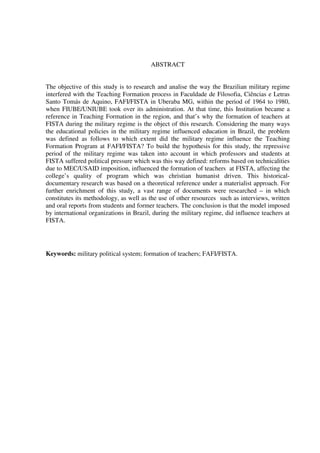 5
ABSTRACT
The objective of this study is to research and analise the way the Brazilian military regime
interfered with the Teaching Formation process in Faculdade de Filosofia, Ciências e Letras
Santo Tomás de Aquino, FAFI/FISTA in Uberaba MG, within the period of 1964 to 1980,
when FIUBE/UNIUBE took over its administration. At that time, this Institution became a
reference in Teaching Formation in the region, and that’s why the formation of teachers at
FISTA during the military regime is the object of this research. Considering the many ways
the educational policies in the military regime influenced education in Brazil, the problem
was defined as follows to which extent did the military regime influence the Teaching
Formation Program at FAFI/FISTA? To build the hypothesis for this study, the repressive
period of the military regime was taken into account in which professors and students at
FISTA suffered political pressure which was this way defined: reforms based on technicalities
due to MEC/USAID imposition, influenced the formation of teachers at FISTA, affecting the
college’s quality of program which was christian humanist driven. This historical-
documentary research was based on a theoretical reference under a materialist approach. For
further enrichment of this study, a vast range of documents were researched – in which
constitutes its methodology, as well as the use of other resources such as interviews, written
and oral reports from students and former teachers. The conclusion is that the model imposed
by international organizations in Brazil, during the military regime, did influence teachers at
FISTA.
Keywords: military political system; formation of teachers; FAFI/FISTA.
 