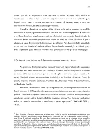 59
alunos, que não se adaptavam a essa concepção tecnicista. Segundo Freitag (1986) os
vestibulares e os altos índices de evasão e repetência foram mecanismos instituídos para
impedir que as classes populares, ansiosas por ascensão social, tivessem acesso às vagas nas
universidades públicas, restritas às classes privilegiadas.
O modelo educacional do regime militar elitizou ainda mais o processo, em um País
tão carente de recursos para investimento na educação para as classes populares. Resolvia-se
o problema dos alunos excedentes por meio da seletividade e da expansão da privatização da
educação. Outro agravante que permanece como um mito em vários discursos é que a
educação é capaz de solucionar todos os males que afetam o País. Por outro lado, a realidade
aponta que essa situação só será resolvida se forem alteradas as condições sociais do povo;
torna-se premente que a educação contribua para que a sociedade busque a sua emancipação.
2.2.1 A escola como instrumento de hegemonia burguesa: as escolas críticas
Na concepção dos teóricos crítico-reprodutivistas12
, só é possível entender a educação
a partir dos seus condicionantes sociais. Foram três as teorias, que tiveram grande repercussão
no mundo e têm sido fundamentais para a desmistificação da concepção ingênua e acrítica da
escola: Teoria do sistema, enquanto violência simbólica, de Bourdieu e Passeron; Teoria da
Escola, enquanto aparelho ideológico do Estado, de Althusser; e Teoria da Escola Dualista,
de Baudelot e Establet.
Todas elas, denominadas como crítico-reprodutivistas, tiveram grande repercussão, no
Brasil, nos anos de 1970, porém não apresentaram, explicitamente, uma proposta pedagógica
própria. Limitaram-se apenas a explicar as razões do fracasso escolar e da marginalização
das classes populares, além da necessidade de superação, tanto da “[...] ilusão da escola como
redentora, como da impotência e o imobilismo da escola reprodutora” (SAVIANI, 2001, p.
15-16).
12
Para Bourdieu e Passeron, existem, na sociedade, uma violência material, a dominação econômica e uma
violência simbólica, a dominação cultural. Esses autores consideram que a ação pedagógica institucionalizada é
uma forma de violência simbólica. De outro lado, Althusser proclama que a sociedade possui aparelhos
coercitivos – o Exército, a polícia – e aparelhos ideológicos – a escola, a igreja e a família. O aparelho ideológico
escolar inculca nas crianças de todas as classes sociais saberes da ideologia dominante e reproduz a dominação
capitalista. Já Baudelot e Establet afirmam que a escola é dualista porque corresponde à divisão da sociedade
capitalista entre burguesia e proletariado. Entretanto, a mesma ideologia é imposta a todos e ainda desqualifica o
trabalho manual e qualifica o intelectual (SAVIANI, 2001).
 