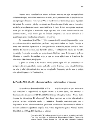 60
Para este autor, a escola só tem sentido, se houver a catarse, ou seja, a apropriação do
conhecimento para transformar a realidade do aluno, e não para reproduzir as relações sociais
de exploração. De acordo com Marx (1996) as transformações são históricas e não dependem
da vontade dos homens, e não é a consciência que determina a existência, mas, ao contrário, é
a existência social que determina a autoconsciência. A escola deveria ser capaz de preparar o
aluno para ser dirigente e ao mesmo tempo operário, mas a atual estrutura educacional
continua dualista, educa poucos para se tornarem dirigentes e as classes populares a se
qualificarem como trabalhadores eficientes e produtivos.
Na concepção de Reis Filho (1998) o processo histórico possibilita uma visão global
do fenômeno educativo, permitindo ao professor compreender melhor sua função. Para que se
torne uma dimensão significativa, a Educação inscrita na história precisa adquirir a forma
literária de síntese histórica, não bastando, apenas, o conhecimento erudito do passado;
sobretudo, é essencial acumular um conhecimento histórico capaz de fornecer à reflexão
filosófica o conteúdo da realidade sobre a qual se pensa, objetivando a descoberta das
diretrizes e coordenadas pedagógicas.
O papel da escola e do processo ensino-aprendizagem está na dependência da
compreensão das necessidades sociais, analisadas sempre de acordo com a situação histórica,
ou seja, o saber sistematizado tem que ser socializado. Entretanto, não foi esse o modelo
educacional imposto pelo Estado militar.
2.3 Acordos MEC-USAID – reflexos na legislação e na formação de professores
De acordo com Romanelli (1998, p.197), “[...] as políticas públicas para a educação
dos tecnocratas e especialistas do regime militar se fizeram sentir, sob influência e
financiamentos dos acordos MEC-USAID (Ministério da Educação e Cultura – United States
Agency for International Development)”. Para fazer prosperar seu projeto educacional, o
governo recebeu assistência técnica e cooperação financeira norte-americana para a
implantação de uma reforma autoritária, que buscou o atrelamento do sistema educacional ao
modelo econômico dependente, imposto pela política daquele País para a América Latina.
Ghiraldelli Jr. (2000, p. 169) é enfático ao afirmar:
Os acordos MEC-USAID visavam atrelar a escola ao mercado de trabalho.
Com esse propósito, o Ministro do Planejamento Roberto Campos do
governo Castelo Branco afirmou em 1968 que toda a agitação estudantil
 