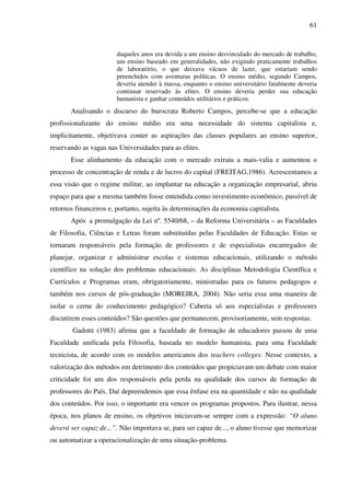 61
daqueles anos era devida a um ensino desvinculado do mercado de trabalho,
um ensino baseado em generalidades, não exigindo praticamente trabalhos
de laboratório, o que deixava vácuos de lazer, que estariam sendo
preenchidos com aventuras políticas. O ensino médio, segundo Campos,
deveria atender à massa, enquanto o ensino universitário fatalmente deveria
continuar reservado às elites. O ensino deveria perder sua educação
humanista e ganhar conteúdos utilitários e práticos.
Analisando o discurso do burocrata Roberto Campos, percebe-se que a educação
profissionalizante do ensino médio era uma necessidade do sistema capitalista e,
implicitamente, objetivava conter as aspirações das classes populares ao ensino superior,
reservando as vagas nas Universidades para as elites.
Esse alinhamento da educação com o mercado extraiu a mais-valia e aumentou o
processo de concentração de renda e de lucros do capital (FREITAG,1986). Acrescentamos a
essa visão que o regime militar, ao implantar na educação a organização empresarial, abriu
espaço para que a mesma também fosse entendida como investimento econômico, passível de
retornos financeiros e, portanto, sujeita às determinações da economia capitalista.
Após a promulgação da Lei nº. 5540/68, – da Reforma Universitária – as Faculdades
de Filosofia, Ciências e Letras foram substituídas pelas Faculdades de Educação. Estas se
tornaram responsáveis pela formação de professores e de especialistas encarregados de
planejar, organizar e administrar escolas e sistemas educacionais, utilizando o método
científico na solução dos problemas educacionais. As disciplinas Metodologia Científica e
Currículos e Programas eram, obrigatoriamente, ministradas para os futuros pedagogos e
também nos cursos de pós-graduação (MOREIRA, 2004). Não seria essa uma maneira de
isolar o cerne do conhecimento pedagógico? Caberia só aos especialistas e professores
discutirem esses conteúdos? São questões que permanecem, provisoriamente, sem respostas.
Gadotti (1983) afirma que a faculdade de formação de educadores passou de uma
Faculdade unificada pela Filosofia, baseada no modelo humanista, para uma Faculdade
tecnicista, de acordo com os modelos americanos dos teachers colleges. Nesse contexto, a
valorização dos métodos em detrimento dos conteúdos que propiciavam um debate com maior
criticidade foi um dos responsáveis pela perda na qualidade dos cursos de formação de
professores do País. Daí depreendemos que essa ênfase era na quantidade e não na qualidade
dos conteúdos. Por isso, o importante era vencer os programas propostos. Para ilustrar, nessa
época, nos planos de ensino, os objetivos iniciavam-se sempre com a expressão: “O aluno
deverá ser capaz de...”. Não importava se, para ser capaz de..., o aluno tivesse que memorizar
ou automatizar a operacionalização de uma situação-problema.
 