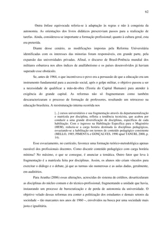 62
Outra ênfase equivocada referia-se à adaptação às regras e não à conquista da
autonomia. As orientações dos livros didáticos prescreviam passos para a realização de
tarefas. Ainda, considerava-se importante a formação profissional; quanto à cultura geral, esta
era preterida.
Diante desse cenário, as modificações impostas pela Reforma Universitária
identificadas com os interesses das minorias foram responsáveis, em grande parte, pela
expansão das universidades privadas. Afinal, o discurso de Brasil-Potência mundial dos
militares esbarrava nos altos índices de analfabetismo e os países desenvolvidos já haviam
superado esse obstáculo.
Se, antes de 1964, o que incentivava o povo era a persuasão de que a educação era um
instrumento fundamental para a ascensão social, após o golpe militar, o objetivo passou a ser
a necessidade de qualificar a mão-de-obra (Teoria do Capital Humano) para atender à
exigência do grande capital. As reformas não só fragmentaram como também
descaracterizaram o processo de formação de professores, resultando um retrocesso na
educação brasileira. A reestruturação interna ocorrida nos
[...] cursos universitários e sua fragmentação através da departamentalização
e matrícula por disciplina, refletia a tendência tecnicista, que acabou por
conduzir a uma grande diversificação de disciplinas, específicas de cada
habilitação. Com o ingresso na Habilitação Específica para o Magistério
(HEM), reduziu-se a carga horária destinada às disciplinas pedagógicas,
esvaziando-se a habilitação em termos de conteúdo pedagógico consistente
(MELLO, 1985; PIMENTA e GONÇALVES, 1990 apud TANURI, 2000, p.
14).
Esse esvaziamento, no currículo, favorece uma formação teórico-metodológica apenas
razoável dos profissionais docentes. Como discutir conteúdo pedagógico com carga horária
mínima? No máximo, o que se consegue, é anunciar a temática. Outro fator que leva à
fragmentação é a matrícula feita por disciplinas. Assim, os alunos não criam vínculos para
exercitar o diálogo e o debate, já que as turmas são numerosas e as aulas dadas, geralmente,
em auditórios.
Para Aranha (2006) essas alterações, acrescidas do sistema de créditos, desarticularam
as disciplinas do núcleo comum e do técnico-profissional, fragmentando a unidade que havia,
instaurando um processo de burocratização e de perda de autonomia da universidade. O
objetivo velado dessas reformas era conter a politização dos estudantes e demais setores da
sociedade – tão marcantes nos anos de 1960 –, envolvidos na busca por uma sociedade mais
justa e igualitária.
 