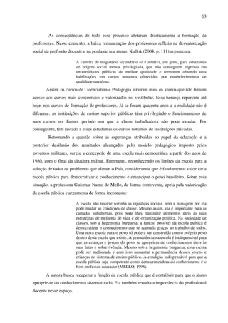 63
As conseqüências de todo esse processo afetaram drasticamente a formação de
professores. Nesse contexto, a baixa remuneração dos professores refletiu na desvalorização
social da profissão docente e na perda de seu status. Kullok (2004, p. 111) argumenta:
A carreira de magistério secundário só é atrativa, em geral, para estudantes
de origem social menos privilegiada, que não conseguem ingresso em
universidades públicas de melhor qualidade e terminam obtendo suas
habilitações em cursos noturnos oferecidos por estabelecimentos de
qualidade duvidosa.
Assim, os cursos de Licenciatura e Pedagogia atraíram mais os alunos que não tinham
acesso aos cursos mais concorridos e valorizados no vestibular. Essa herança repercute até
hoje, nos cursos de formação de professores. Já se foram quarenta anos e a realidade não é
diferente: as instituições de ensino superior públicas têm privilegiado o funcionamento de
seus cursos no diurno, período em que a classe trabalhadora não pode estudar. Por
conseguinte, têm restado a esses estudantes os cursos noturnos de instituições privadas.
Retomando a questão sobre as esperanças atribuídas ao papel da educação e a
posterior desilusão dos resultados alcançados pelo modelo pedagógico imposto pelos
governos militares, surgiu a concepção de uma escola mais democrática a partir dos anos de
1980, com o final da ditadura militar. Entretanto, reconhecendo os limites da escola para a
solução de todos os problemas que afetam o País, consideramos que é fundamental valorizar a
escola pública para democratizar o conhecimento e emancipar o povo brasileiro. Sobre essa
situação, a professora Guiomar Namo de Mello, de forma comovente, apela pela valorização
da escola pública e argumenta de forma inconteste:
A escola não resolve sozinha as injustiças sociais, nem a passagem por ela
pode mudar as condições de classe. Mesmo assim, ela é importante para as
camadas subalternas, pois pode lhes transmitir elementos úteis às suas
estratégias de melhoria de vida e de organização política. Na sociedade de
classes, sob a hegemonia burguesa, a função possível da escola pública é
democratizar o conhecimento que se acumula graças ao trabalho de todos.
Uma nova escola para o povo só poderá ser construída com o próprio povo
dentro desta escola que existe. A permanência na escola é indispensável para
que as crianças e jovens do povo se apropriem de conhecimentos úteis às
suas lutas e sobrevivência. Mesmo sob a hegemonia burguesa, essa escola
pode ser melhorada e com isso aumentar a permanência desses jovens e
crianças no sistema de ensino público. A condição indispensável para que a
escola pública seja competente como democratizadora do conhecimento é o
bom professor-educador (MELLO, 1998).
A autora busca recuperar a função da escola pública que é contribuir para que o aluno
aproprie-se do conhecimento sistematizado. Ela também ressalta a importância do profissional
docente nesse espaço.
 