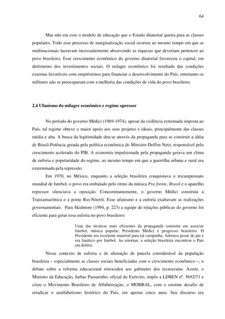 64
Mas não era esse o modelo de educação que o Estado ditatorial queria para as classes
populares. Todo esse processo de marginalização social ocorreu ao mesmo tempo em que as
multinacionais lucravam incessantemente absorvendo as riquezas que deveriam pertencer ao
povo brasileiro. Esse crescimento econômico do governo ditatorial favoreceu o capital, em
detrimento dos investimentos sociais. O milagre econômico foi resultado das condições
externas favoráveis com empréstimos para financiar o desenvolvimento do País, entretanto os
militares não se preocuparam com a melhoria das condições de vida do povo brasileiro.
2.4 Ufanismo do milagre econômico e regime opressor
No período do governo Médici (1969-1974), apesar da violência extremada imposta ao
País, tal regime obteve o maior apoio aos seus projetos e ideais, principalmente das classes
média e alta. A busca da legitimidade deu-se através da propaganda para se construir a idéia
de Brasil-Potência gerada pela política econômica do Ministro Delfim Neto, responsável pelo
crescimento acelerado do PIB. A economia impulsionada pela propaganda gerava um clima
de euforia e popularidade do regime, ao mesmo tempo em que a guerrilha urbana e rural era
exterminada pela repressão.
Em 1970, no México, enquanto a seleção brasileira conquistava o tricampeonato
mundial de futebol, o povo era embalado pelo ritmo da música Pra frente, Brasil e o aparelho
repressor silenciava a oposição. Concomitantemente, o governo Médici construía a
Transamazônica e a ponte Rio-Niterói. Esse ufanismo e a euforia exaltavam as realizações
governamentais. Para Skidmore (1994, p. 223) a equipe de relações públicas do governo foi
eficiente para gerar essa euforia no povo brasileiro:
Uma das técnicas mais eficientes da propaganda consistiu em associar
futebol, música popular, Presidente Médici e progresso brasileiro. O
Presidente era excelente material para tal campanha. Adorava posar de pai e
era fanático por futebol. Ao retornar, a seleção brasileira encontrou o País
em delírio.
Nesse contexto de euforia e de alienação de parcela considerável da população
brasileira – especialmente as classes sociais beneficiadas com o crescimento econômico –, o
debate sobre a reforma educacional retrocedeu aos gabinetes dos tecnocratas. Assim, o
Ministro da Educação, Jarbas Passarinho, oficial do Exército, impôs a LDBEN nº. 5692/71 e
criou o Movimento Brasileiro de Alfabetização, o MOBRAL, com o enorme desafio de
erradicar o analfabetismo histórico do País, em apenas cinco anos. Seu discurso era
 