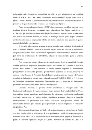 65
influenciado pela ideologia da neutralidade científica e pela eficiência da racionalidade
técnica (GHIRALDELLI JR, 2000). Atualmente, temos convicção de que tanto a Lei nº
5692/71 como o MOBRAL foram mecanismos de controle do setor educacional no Brasil. A
primeira já chegou ultrapassada; o segundo não cumpriu seu objetivo.
Para a implantação das reformas, o MEC não proporcionou um debate nacional com a
ampla participação dos setores envolvidos com a educação no País. Nessas condições, a Lei
nº. 5692/71, que reformava o ensino básico e profissionalizava o ensino médio, acabou sendo
uma falácia, ao prometer eliminar, na escola, as diferenças sociais que a própria sociedade
capitalista reproduzia e ao pretender ofertar ao aluno a educação para qualificá-lo para o
mercado de trabalho em expansão.
O governo sobrecarregou a educação como solução para a péssima distribuição de
renda. Conforme sabemos, a educação sozinha não foi capaz de resolver o problema da
desigualdade social no País e não aconteceu a pretendida profissionalização do ensino médio
por causa da insuficiência de laboratórios, oficinas e salas-ambiente para as práticas
profissionais.
Com o avanço e o desenvolvimento do capitalismo no Brasil, a necessidade de mão-
de-obra qualificada ampliou-se juntamente com a necessidade de expansão da educação
escolar. Para atender a essa demanda, o ensino superior expandiu-se enormemente,
principalmente as faculdades privadas, que receberam incentivos do Estado, inclusive por
meio de verbas federais. O Presidente Castelo Branco acreditava no que chamava de “valiosa
contribuição da iniciativa privada para a educação nacional” (VIEIRA, 1995, p. 212). Assim,
as faculdades particulares tornaram-se fundamentais para a formação de profissionais
geralmente mal qualificados para o mercado em ampliação.
Conforme dissemos, o governo militar considerava a educação como fator
fundamental na formação de recursos humanos para o aumento da produção industrial. Com a
imposição do modelo tecnicista e a própria reação dos intelectuais brasileiros a essa limitada
concepção educacional, o regime militar considerou relevante silenciar e controlar
ideologicamente os professores com maior criticidade, principalmente aqueles das
universidades públicas, pois era nelas que se graduavam as classes dirigentes e os formadores
de opinião do País.
Sob o pretexto de averiguar atividades subversivas, instalou-se o terrorismo de Estado,
com intervenção militar e afastamento de seus professores, considerados perigosos para o
sistema (GERMANO, 1993). Ações como essas desarticulavam os grupos de resistência ao
poder. A escalada repressiva atingiu os Centros Populares de Cultura da UNE e os
 