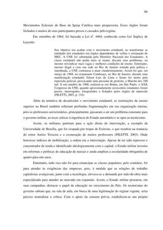 66
Movimentos Eclesiais de Base da Igreja Católica mais progressista. Esses órgãos foram
fechados e muitos de seus participantes presos e cassados pelo regime.
Em setembro de 1964, foi baixada a Lei nº. 4464, conhecida como Lei Suplicy de
Lacerda:
Seu objetivo era acabar com o movimento estudantil, ao transformar as
entidades dos estudantes em órgãos dependentes de verbas e orientação do
MEC. A UNE foi substituída pelo Diretório Nacional dos Estudantes. A
classe estudantil não podia mais se reunir, discutir seus problemas, ou
mesmo reivindicar mais vagas e melhores condições de ensino. Entretanto,
mesmo ilegal e com sua sede no Rio de Janeiro tomada pela polícia e
interditada, a UNE continuou a atuar clandestinamente. Assim foi que, em
março de 1968, no restaurante Calabouço, no Rio de Janeiro, durante uma
manifestação estudantil, Edson Luís de Lima e Souto foi morto pela
repressão policial, provocando uma passeata de protesto, a Marcha dos 100
mil. E em outubro de 1968, realizou-se em Ibiúna, em São Paulo, o XXX
Congresso da UNE, quando aproximadamente novecentos estudantes foram
presos, interrogados, fotografados e fichados pelos órgãos de repressão
(PILETTI, 2003, p. 116).
Além da tentativa de desarticular o movimento estudantil, as instituições de ensino
superior no Brasil também sofreram profundas fragmentações em sua organização interna,
pois os professores universitários, principalmente, passaram a ser um problema constante para
o governo militar, ao tecer críticas à ingerência do Estado autoritário e se opor ao tecnicismo.
Assim, os militares partiram para a ação direta de intervenção, a exemplo da
Universidade de Brasília, que foi ocupada por tropas do Exército, o que resultou na renúncia
do reitor Anísio Teixeira e a exoneração de muitos professores (PILETTI, 2003). Onde
houvesse indícios de mobilização, a ordem era a intervenção. Apesar de ter sido repressor e
concentrador de renda e identificado ideologicamente com o capital, o Estado militar investiu
em reformas e políticas de educação de massas e ainda ampliou a escolaridade obrigatória de
quatro para oito anos.
Entretanto, tudo isso não foi para emancipar as classes populares; pelo contrário, foi
para atender às exigências das empresas, pois, à medida que as relações de trabalho
capitalistas avançavam, junto com a tecnologia, elevava-se a demanda por mão-de-obra mais
especializada para atender ao mercado em expansão. Assim, o Estado militar procurou, em
suas campanhas, destacar o papel da educação no crescimento do País. Os tecnocratas do
governo sabiam que, na sala de aula, em busca de uma legitimação do regime vigente, seria
preciso neutralizar a crítica. Com o apoio da censura prévia, estabeleceu-se um projeto
 