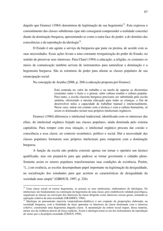 67
daquilo que Gramsci (1984) denominou de legitimação de sua hegemonia13
. Esta expressa o
consentimento das classes subalternas (que não conseguem compreender a realidade concreta)
diante da dominação burguesa, apresentando-se como a outra face do poder: a do domínio das
consciências e da reprodução da ideologia14
.
O Estado é um agente a serviço da burguesia que pune ou premia, de acordo com as
suas necessidades. Essas ações levam a uma constante reorganização do poder do Estado, no
sentido de preservar seus interesses. Para Chauí (1994) a educação, a religião, os costumes os
meios de comunicação também servem de instrumentos para naturalizar a dominação e a
hegemonia burguesa. São as estruturas de poder para afastar as classes populares de sua
emancipação social.
Na concepção de Aranha (2006, p. 268) a educação proposta por Gramsci:
Está centrada no valor do trabalho e na tarefa de superar as dicotomias
existentes entre o fazer e o pensar, entre cultura erudita e cultura popular.
Para tanto, a escola classista burguesa precisaria ser substituída pela escola
unitária, oferecendo a mesma educação para todas as crianças, a fim de
desenvolver nelas a capacidade de trabalhar manual e intelectualmente.
Nesse caso, entrar em contato com a técnica e com a cultura humanista, só
assim os dominados teriam seus próprios intelectuais orgânicos.
Gramsci (1984) diferencia o intelectual tradicional, identificado com os interesses das
elites, do intelectual orgânico forjado nas classes populares, ainda dominada pelo sistema
capitalista. Para romper com essa situação, o intelectual orgânico procura dar coesão e
consciência a essa classe, no contexto econômico, político e social. Daí a necessidade das
classes populares formarem seus próprios intelectuais para romperem com a dominação
burguesa.
A função da escola não poderia consistir apenas em tornar o operário um técnico
qualificado, mas em prepará-lo para que pudesse se tornar governante e cidadão pleno.
Somente assim os setores populares transformariam suas condições de existência. Porém,
“[...] em essência, as escolas desempenham papel importante na legitimação da desigualdade,
na socialização dos estudantes para que aceitem as características de desigualdade da
sociedade mais ampla” (GIROUX, 1997, p. 226).
13
Uma classe social só exerce hegemonia, se possuir os seus intelectuais, elaboradores de ideologias. Os
intelectuais são fundamentais na construção da hegemonia de uma classe, pois estabelecem validade psicológica,
organizam as massas na convicção dos interesses da classe dirigente como interesses sociais gerais, tornando-se
aspiração coletiva de uma sociedade (GRAMSCI, 1984).
14
Ideologia no pensamento marxista (materialismo-dialético) é um conjunto de proposições elaborado, na
sociedade burguesa, com a finalidade de fazer aparentar os interesses da classe dominante com o interesse
coletivo, construindo uma hegemonia daquela classe. A manutenção da ordem social requer, dessa maneira,
menor uso da violência através de força explícita. Assim a ideologia torna-se um dos instrumentos da reprodução
do status quo e da própria sociedade (CHAUÍ, 1994).
 