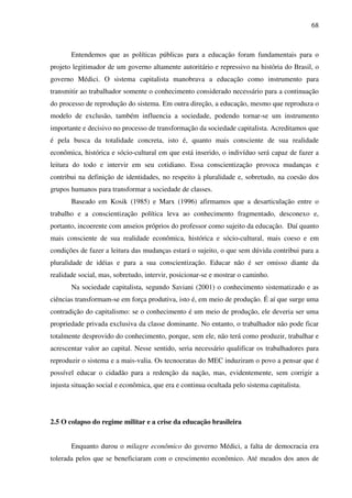 68
Entendemos que as políticas públicas para a educação foram fundamentais para o
projeto legitimador de um governo altamente autoritário e repressivo na história do Brasil, o
governo Médici. O sistema capitalista manobrava a educação como instrumento para
transmitir ao trabalhador somente o conhecimento considerado necessário para a continuação
do processo de reprodução do sistema. Em outra direção, a educação, mesmo que reproduza o
modelo de exclusão, também influencia a sociedade, podendo tornar-se um instrumento
importante e decisivo no processo de transformação da sociedade capitalista. Acreditamos que
é pela busca da totalidade concreta, isto é, quanto mais consciente de sua realidade
econômica, histórica e sócio-cultural em que está inserido, o indivíduo será capaz de fazer a
leitura do todo e intervir em seu cotidiano. Essa conscientização provoca mudanças e
contribui na definição de identidades, no respeito à pluralidade e, sobretudo, na coesão dos
grupos humanos para transformar a sociedade de classes.
Baseado em Kosik (1985) e Marx (1996) afirmamos que a desarticulação entre o
trabalho e a conscientização política leva ao conhecimento fragmentado, desconexo e,
portanto, incoerente com anseios próprios do professor como sujeito da educação. Daí quanto
mais consciente de sua realidade econômica, histórica e sócio-cultural, mais coeso e em
condições de fazer a leitura das mudanças estará o sujeito, o que sem dúvida contribui para a
pluralidade de idéias e para a sua conscientização. Educar não é ser omisso diante da
realidade social, mas, sobretudo, intervir, posicionar-se e mostrar o caminho.
Na sociedade capitalista, segundo Saviani (2001) o conhecimento sistematizado e as
ciências transformam-se em força produtiva, isto é, em meio de produção. É aí que surge uma
contradição do capitalismo: se o conhecimento é um meio de produção, ele deveria ser uma
propriedade privada exclusiva da classe dominante. No entanto, o trabalhador não pode ficar
totalmente desprovido do conhecimento, porque, sem ele, não terá como produzir, trabalhar e
acrescentar valor ao capital. Nesse sentido, seria necessário qualificar os trabalhadores para
reproduzir o sistema e a mais-valia. Os tecnocratas do MEC induziram o povo a pensar que é
possível educar o cidadão para a redenção da nação, mas, evidentemente, sem corrigir a
injusta situação social e econômica, que era e continua ocultada pelo sistema capitalista.
2.5 O colapso do regime militar e a crise da educação brasileira
Enquanto durou o milagre econômico do governo Médici, a falta de democracia era
tolerada pelos que se beneficiaram com o crescimento econômico. Até meados dos anos de
 