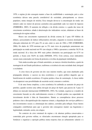 69
1970, o regime já não conseguia manter a base de credibilidade e sustentação, pois a crise
econômica deixou uma parcela considerável da sociedade, principalmente as classes
populares, numa situação de miséria. Essa situação deveu-se à concentração de renda: um
número cada vez menor de pessoas acumulou uma quantidade cada vez maior de riquezas
(FERREIRA, 2003). O aumento da inflação e da dívida externa e a queda das taxas de
crescimento econômico, aliada à deterioração dos indicadores sociais, abalaram as bases de
sustentação do regime militar.
Houve um crescimento exponencial da dívida externa de 3 para 105 bilhões de
dólares, acrescentados de índices inflacionários elevados, enquanto os recursos destinados à
educação reduziram de 12% para 4% ao ano, entre os anos de 1964 a 1985 (CORDEIRO,
2006). Os dados de 1970 mostram que os 5% mais ricos da população aumentaram sua
participação na renda nacional em 9% (em relação a 1960) e passaram a controlar 36,3% da
renda nacional. Já a faixa dos 80% mais pobres diminuíra sua participação em 8,7% no
período, e ficara com 36,8% da renda (SINGER, 1972). Com certeza, esses indicadores
sociais eram contestados em forma de protestos e revoltas da população trabalhadora.
Vale ainda ressaltar que o Estado autoritário, ao marcar a história brasileira, a partir da
montagem de um Estado policialesco, reafirmou a existência de uma sociedade dual, desigual
e excludente.
A crise tirava do governo um dos seus maiores trunfos, que eram alardeados pela
propaganda ufanista: o sucesso na área econômica e o apoio político daqueles que se
beneficiaram do modelo econômico. O regime perdeu a base de sustentação. A classe média
via desaparecer suas possibilidades de ascensão social, consumo e conforto.
E de uma forma simplista, a crise econômica foi atribuída ao aumento do preço do
petróleo, quando ocorreu uma súbita elevação do preço do barril, que passou de 3 para 12
dólares no mercado internacional (GERMANO, 1993). Na verdade, esgotou-se o modelo de
crescimento baseado no alto endividamento externo e o Estado perdeu sua capacidade de
investimento devido à falta de financiadores. Dentre as conseqüências desse processo
podemos citar a descapitalização das empresas estatais, a degradação dos serviços públicos e
dos investimentos sociais e a diminuição dos salários, corroídos pela inflação. Esses fatores
conjugados contribuíram para que o governo não conseguisse manter sua hegemonia e
legitimidade, entrando, assim, em colapso.
No contexto da crise estrutural do regime e de abertura política conservadora e
controlada pelo governo militar, os silenciados encontraram situação apropriada para se
fortalecer e organizar a oposição política numa resposta clara ao achatamento salarial e à
 