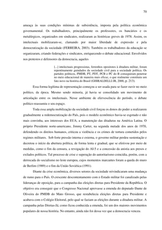 70
ameaça às suas condições mínimas de subsistência, imposta pela política econômica
governamental. Os trabalhadores, principalmente os professores, os bancários e os
metalúrgicos, organizados em sindicatos, realizaram as históricas greves de 1978. Assim, os
intelectuais mobilizaram-se, clamando por maior liberdade de expressão e pela
democratização da sociedade (FERREIRA, 2003). Também os trabalhadores da educação se
organizaram, criando federações e sindicatos, enriquecendo o debate educacional. Envolvidos
nos protestos e defensores da democracia, aqueles
[...] intelectuais progressistas, ferrenhos opositores à ditadura militar, foram
repentinamente guindados da sociedade civil para a sociedade política. Os
partidos políticos, PMDB, PT, PDT, PCB e PC do B conseguiram penetrar
no meio educacional de maneira mais eficaz, o que realmente constituiu um
fato novo na história do Brasil (GHIRALDELLI JR, 2000, p. 213).
Essa forma legítima de representação começou a ser usada para se fazer ouvir no meio
político, da época. Mesmo sendo minoria, já havia se consolidado um movimento de
articulação entre os intelectuais. Nesse ambiente de efervescência do período, o debate
político reassumiu o seu espaço.
Toda essa ampla mobilização da sociedade civil forçou os donos do poder a realizarem
gradualmente a redemocratização do País, pois o modelo econômico havia-se esgotado e não
mais convinha, aos interesses dos EUA, a manutenção das ditaduras na América Latina. O
próprio Presidente norte-americano, Jimmy Carter, na segunda metade dos anos de 1970,
defendendo os direitos humanos, criticou a violência e os crimes de tortura cometidos pelos
regimes militares. Sob forte pressão interna e externa, o governo militar perdeu sustentação e
decretou o início da abertura política, de forma lenta e gradual, que se efetivou por meio de
medidas, como o fim da censura, a revogação do AI-5 e a concessão da anistia aos presos e
exilados políticos. Tal processo de crise e superação do autoritarismo coincidia, porém, com a
derrocada do socialismo no leste europeu, cujos momentos marcantes foram a queda do muro
de Berlim (1989) e o fim da União Soviética (1991).
Diante da crise econômica, diversos setores da sociedade reivindicaram uma mudança
de rumo para o País. O crescente descontentamento com o Estado militar foi canalizado pelas
lideranças de oposição, para a campanha das eleições diretas para Presidente da República. O
objetivo era conseguir que o Congresso Nacional aprovasse a emenda do deputado Dante de
Oliveira do PMDB do Mato Grosso, que restabelecia eleições diretas para Presidente e
acabava com o Colégio Eleitoral, pelo qual se faziam as eleições durante a ditadura militar. A
campanha pelas Diretas-Já, como ficou conhecida a emenda, foi um dos maiores movimentos
populares de nossa história. No entanto, ainda não foi dessa vez que a democracia venceu.
 