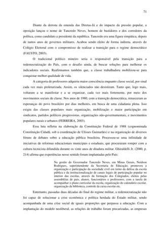71
Diante da derrota da emenda das Diretas-Já e do impacto da pressão popular, a
oposição lançou o nome de Tancredo Neves, homem de bastidores e dos corredores da
política, como candidato a presidente da república. Tancredo era uma figura simpática, depois
de tantos anos de governos militares. Acabou sendo eleito de forma indireta, através do
Colégio Eleitoral com o compromisso de realizar a transição para o regime democrático
(FAUSTO, 2003).
O tradicional político mineiro seria o responsável pela transição para a
redemocratização do País, com o desafio ainda, de buscar soluções para melhorar os
indicadores sociais. Reafirmamos também que, a classe trabalhadora mobilizou-se para
conquistar melhor qualidade de vida.
A categoria de professores adquiriu maior consciência enquanto classe social, por sinal
cada vez mais proletarizada. Assim, os silenciados não desistiram. Tanto que, logo mais,
voltaram a se manifestar e a se organizar, cada vez mais fortemente, por meio dos
movimentos sociais de classe. Nos anos de 1980, com a transição democrática, renasceram as
esperanças do povo brasileiro por dias melhores, em busca de uma cidadania plena. Isso
exigiu das classes populares mais organização, mobilização e maior participação em
sindicatos, partidos políticos progressistas, organizações não-governamentais, e movimentos
populares rurais e urbanos (FERREIRA, 2003).
Essa luta refletiu na elaboração da Constituição Federal de 1988 (cognominada
Constituição Cidadã, sob a coordenação de Ulisses Guimarães) e na organização de diversos
fóruns de debates sobre a educação pública brasileira. Processou-se uma infinidade de
iniciativas de reformas educacionais municipais e estaduais, que procuraram romper com a
cultura tecnicista difundida durante os vinte anos de ditadura militar. Ghiraldelli Jr. (2000, p.
214) afirma que experiências nesse sentido foram implantadas pelo País:
Na gestão do Governador Tancredo Neves, em Minas Gerais, Neidson
Rodrigues, superintendente da Secretaria de Educação, promoveu a
organização e participação da sociedade civil em torno da defesa da escola
pública e da institucionalização de canais legais de participação popular no
interior das escolas, através da formação dos Colegiados, eleitos pelas
assembléias de pais, alunos, funcionários e professores, com a tarefa de
acompanhar o plano curricular da escola, organização do calendário escolar,
organização da biblioteca, controle da caixa escolar etc.
Entretanto, passadas duas décadas do final do regime militar, a redemocratização não
foi capaz de solucionar a crise econômica e política herdada do Estado militar, sendo
acompanhada de uma crise social de iguais proporções que perpassa a educação. Com a
implantação do modelo neoliberal, as relações de trabalho foram precarizadas, as empresas
 