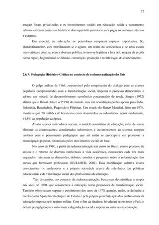 72
estatais foram privatizadas e os investimentos sociais em educação, saúde e saneamento
urbano sofreram cortes em benefício dos superávits primários para pagar os credores internos
e externos.
Em especial, na educação, os pensadores ocuparam espaços importantes. Se,
clandestinamente, eles mobilizavam-se e agiam, em nome da democracia e de uma escola
mais crítica e criativa, com a abertura política, tornou-se legítima a luta pelo resgate da escola
como espaço hegemônico de difusão, construção, produção e reelaboração do conhecimento.
2.6 A Pedagogia Histórico-Crítica no contexto de redemocratização do País
O golpe militar de 1964, responsável pelo rompimento do diálogo com as classes
populares comprometidas com a transformação social, impediu o processo democrático e
adotou um modelo de desenvolvimento econômico concentrador de renda. Singer (1972)
afirma que o Brasil obteve o 9º PIB do mundo, mas em desnutrição perdia apenas para Índia,
Indonésia, Bangladesh, Paquistão e Filipinas. Um estudo do Banco Mundial, feito em 1976,
mostrava que 70 milhões de brasileiros eram desnutridos ou subnutridos, aproximadamente,
64,5% da população da época.
Aliado a esses indicadores sociais, o modelo autoritário de educação, além de tentar
eliminar os contestadores, considerados subversivos e inconvenientes ao sistema, rompeu
também com o pensamento pedagógico que até então se preocupava em promover a
emancipação popular, estimulada pelos movimentos sociais de base.
Nos anos de 1980, a partir da redemocratização em curso no Brasil, com o processo de
anistia e o retorno de diversos intelectuais à vida acadêmica, educadores cada vez mais
engajados, iniciaram as discussões, debates, estudos e pesquisas sobre a reformulação dos
cursos que formavam professores (KULLOCK, 2004). Essa mobilização coletiva visava
conscientizar os professores e a própria sociedade acerca da relevância das políticas
educacionais e da valorização social dos profissionais da educação.
Tais discussões, no contexto da redemocratização, buscavam desmistificar a utopia
dos anos de 1960, que considerava a educação como propulsora da transformação social.
Também objetivavam superar o pessimismo dos anos de 1970, quando, então, se defendia a
escola como Aparelho Ideológico do Estado e pela própria proletarização dos profissionais da
educação imposta pelo regime militar. Com o fim da ditadura, fortaleceu-se em todo o País, o
debate pedagógico para solucionar a degradação social e superar os entraves na educação.
 