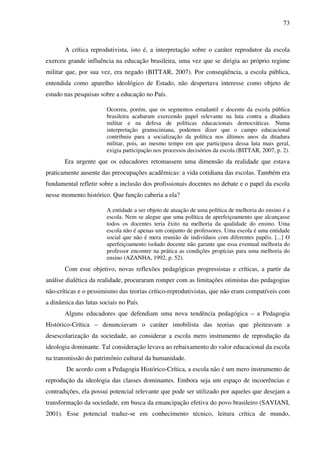 73
A crítica reprodutivista, isto é, a interpretação sobre o caráter reprodutor da escola
exerceu grande influência na educação brasileira, uma vez que se dirigia ao próprio regime
militar que, por sua vez, era negado (BITTAR, 2007). Por conseqüência, a escola pública,
entendida como aparelho ideológico de Estado, não despertava interesse como objeto de
estudo nas pesquisas sobre a educação no País.
Ocorreu, porém, que os segmentos estudantil e docente da escola pública
brasileira acabaram exercendo papel relevante na luta contra a ditadura
militar e na defesa de políticas educacionais democráticas. Numa
interpretação gramsciniana, podemos dizer que o campo educacional
contribuiu para a socialização da política nos últimos anos da ditadura
militar, pois, ao mesmo tempo em que participava dessa luta mais geral,
exigia participação nos processos decisórios da escola (BITTAR, 2007, p. 2).
Era urgente que os educadores retomassem uma dimensão da realidade que estava
praticamente ausente das preocupações acadêmicas: a vida cotidiana das escolas. Também era
fundamental refletir sobre a inclusão dos profissionais docentes no debate e o papel da escola
nesse momento histórico. Que função caberia a ela?
A entidade a ser objeto de atuação de uma política de melhoria do ensino é a
escola. Nem se alegue que uma política de aperfeiçoamento que alcançasse
todos os docentes teria êxito na melhoria da qualidade do ensino. Uma
escola não é apenas um conjunto de professores. Uma escola é uma entidade
social que não é mera reunião de indivíduos com diferentes papéis. [...] O
aperfeiçoamento isolado docente não garante que essa eventual melhoria do
professor encontre na prática as condições propícias para uma melhoria do
ensino (AZANHA, 1992, p. 52).
Com esse objetivo, novas reflexões pedagógicas progressistas e críticas, a partir da
análise dialética da realidade, procuraram romper com as limitações otimistas das pedagogias
não-críticas e o pessimismo das teorias crítico-reprodutivistas, que não eram compatíveis com
a dinâmica das lutas sociais no País.
Alguns educadores que defendiam uma nova tendência pedagógica – a Pedagogia
Histórico-Crítica – denunciavam o caráter imobilista das teorias que pleiteavam a
desescolarização da sociedade, ao considerar a escola mero instrumento de reprodução da
ideologia dominante. Tal consideração levava ao rebaixamento do valor educacional da escola
na transmissão do patrimônio cultural da humanidade.
De acordo com a Pedagogia Histórico-Crítica, a escola não é um mero instrumento de
reprodução da ideologia das classes dominantes. Embora seja um espaço de incoerências e
contradições, ela possui potencial relevante que pode ser utilizado por aqueles que desejam a
transformação da sociedade, em busca da emancipação efetiva do povo brasileiro (SAVIANI,
2001). Esse potencial traduz-se em conhecimento técnico, leitura crítica de mundo,
 