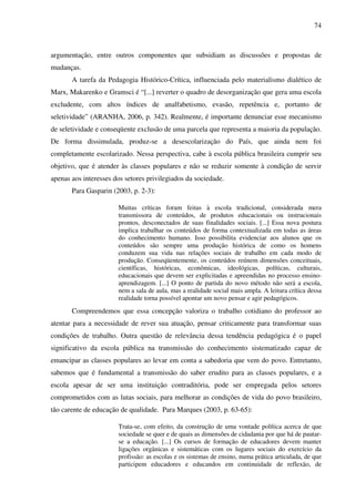 74
argumentação, entre outros componentes que subsidiam as discussões e propostas de
mudanças.
A tarefa da Pedagogia Histórico-Crítica, influenciada pelo materialismo dialético de
Marx, Makarenko e Gramsci é “[...] reverter o quadro de desorganização que gera uma escola
excludente, com altos índices de analfabetismo, evasão, repetência e, portanto de
seletividade” (ARANHA, 2006, p. 342). Realmente, é importante denunciar esse mecanismo
de seletividade e conseqüente exclusão de uma parcela que representa a maioria da população.
De forma dissimulada, produz-se a desescolarização do País, que ainda nem foi
completamente escolarizado. Nessa perspectiva, cabe à escola pública brasileira cumprir seu
objetivo, que é atender às classes populares e não se reduzir somente à condição de servir
apenas aos interesses dos setores privilegiados da sociedade.
Para Gasparin (2003, p. 2-3):
Muitas críticas foram feitas à escola tradicional, considerada mera
transmissora de conteúdos, de produtos educacionais ou instrucionais
prontos, desconectados de suas finalidades sociais. [...] Essa nova postura
implica trabalhar os conteúdos de forma contextualizada em todas as áreas
do conhecimento humano. Isso possibilita evidenciar aos alunos que os
conteúdos são sempre uma produção histórica de como os homens
conduzem sua vida nas relações sociais de trabalho em cada modo de
produção. Conseqüentemente, os conteúdos reúnem dimensões conceituais,
científicas, históricas, econômicas, ideológicas, políticas, culturais,
educacionais que devem ser explicitadas e apreendidas no processo ensino-
aprendizagem. [...] O ponto de partida do novo método não será a escola,
nem a sala de aula, mas a realidade social mais ampla. A leitura crítica dessa
realidade torna possível apontar um novo pensar e agir pedagógicos.
Compreendemos que essa concepção valoriza o trabalho cotidiano do professor ao
atentar para a necessidade de rever sua atuação, pensar criticamente para transformar suas
condições de trabalho. Outra questão de relevância dessa tendência pedagógica é o papel
significativo da escola pública na transmissão do conhecimento sistematizado capaz de
emancipar as classes populares ao levar em conta a sabedoria que vem do povo. Entretanto,
sabemos que é fundamental a transmissão do saber erudito para as classes populares, e a
escola apesar de ser uma instituição contraditória, pode ser empregada pelos setores
comprometidos com as lutas sociais, para melhorar as condições de vida do povo brasileiro,
tão carente de educação de qualidade. Para Marques (2003, p. 63-65):
Trata-se, com efeito, da construção de uma vontade política acerca de que
sociedade se quer e de quais as dimensões de cidadania por que há de pautar-
se a educação. [...] Os cursos de formação de educadores devem manter
ligações orgânicas e sistemáticas com os lugares sociais do exercício da
profissão: as escolas e os sistemas de ensino, numa prática articulada, de que
participem educadores e educandos em continuidade de reflexão, de
 