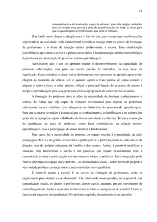 75
sistematização e de teorização, capaz de oferecer, em cada estágio, subsídios
para os demais uma presença ativa de transformação em todas as áreas para
que se qualifiquem os profissionais que nela se formam.
O referido autor chama a atenção para o fato de que, para ocorrerem transformações
significativas na sociedade, seria fundamental estreitar o diálogo entre os cursos de formação
de professores e o lócus de atuação desses profissionais, a escola. Essa interlocução
possibilitaria aproximar a teoria e a prática necessárias à fundamentação teórico-metodológica
do professor na consecução do processo ensino-aprendizagem.
Acreditamos que o ato de aprender requer o desenvolvimento da capacidade de
processar informações, mas para que ocorra precisa de estímulos, ou seja, deve ter
significado. Caso contrário, o aluno vai se desinteressar pelo processo de aprendizagem e não
chegará ao momento da síntese, isto é, quando supera a visão parcial do senso comum e
adquire o senso crítico, o saber erudito. Afinal, a principal função do processo de ensino é
dirigir a aprendizagem para assegurar uma efetiva apropriação do saber escolar ao aluno.
A formação do professor deve ir além da necessidade de dominar conhecimentos e
teorias, de forma que seja capaz de fornecer instrumental para superar os problemas
enfrentados no seu cotidiano para ultrapassar os obstáculos do processo de aprendizagem.
Para que a catarse se realize é essencial que os conhecimentos, as habilidades e os valores dos
quais ele se apropriou sejam trabalhados de forma consciente e reflexiva. Temos a convicção
do significado da ação do professor, como fator insubstituível na relação ensino-
aprendizagem, mas a participação do aluno também é fundamental.
Para tanto, há a necessidade de abertura do espaço escolar à comunidade, da ação
pedagógica efetiva e da gestão democrática e participativa, a partir do ponto de vista não só da
direção, mas do próprio educador, da família e dos alunos. Assim, é possível modificar a
situação, pois transformar a escola é um processo que requer envolvimento com a
comunidade escolar e participação em movimentos sociais e políticos. Essa integração pode
fazer a diferença no espaço mais próximo – as comunidades locais – como forma de projetar a
sua vontade política e avançar rumo a uma sociedade mais igualitária.
É possível mudar a escola? E os cursos de formação de professores, estão se
organizando para atender a essa demanda? Ou, retomando nossa questão, seria possível, nas
comunidades locais, os alunos e professores desses cursos atuarem, em um movimento de
contra-hegemonia, tendo a repressão militar como cenário e protagonista do enredo? Como se
fazer ouvir naquelas circunstâncias? No próximo capítulo, discutiremos estas questões.
 