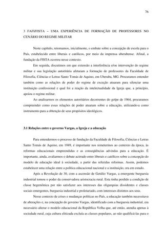 76
3 FAFI/FISTA – UMA EXPERIÊNCIA DE FORMAÇÃO DE PROFESSORES NO
CENÁRIO DO REGIME MILITAR
Neste capítulo, retomamos, inicialmente, o embate sobre a concepção de escola para o
País, estabelecido entre liberais e católicos, por meio da imprensa uberabense. Afinal, a
fundação da FISTA ocorreu nesse contexto.
Em seguida, discutimos em que extensão a interferência e/ou intervenção do regime
militar e sua legislação autoritária afetaram a formação de professores da Faculdade de
Filosofia, Ciências e Letras Santo Tomás de Aquino, em Uberaba, MG. Procuramos entender
também como as relações de poder do regime de exceção atuaram para silenciar uma
instituição confessional e qual foi a reação da intelectualidade da Igreja que, a princípio,
apoiou o regime militar.
Ao analisarmos os elementos autoritários decorrentes do golpe de 1964, procuramos
compreender como essas relações de poder atuaram sobre a educação, utilizando-a como
instrumento para a obtenção de seus propósitos ideológicos.
3.1 Relações entre o governo Vargas, a Igreja e a educação
Para entendermos o processo de fundação da Faculdade de Filosofia, Ciências e Letras
Santo Tomás de Aquino, em 1949, é importante nos remetermos ao contexto da época, às
reformas educacionais empreendidas e as conseqüências advindas para a educação. É
importante, ainda, avaliarmos o debate acirrado entre liberais e católicos sobre a concepção do
modelo de educação ideal à sociedade, a partir das referidas reformas. Assim, podemos
estabelecer uma relação entre a política educacional nacional e a instituição, ora em estudo.
Após a Revolução de 30, com a ascensão de Getúlio Vargas, a emergente burguesia
industrial tomou o poder da conservadora aristocracia rural. Esta tinha perdido a condição de
classe hegemônica por não satisfazer aos interesses das oligarquias dissidentes e classes
sociais emergentes, burguesia industrial e proletariado, com interesses distintos aos seus.
Nesse contexto de crises e mudanças políticas no País, a educação também necessitava
de alterações e, na concepção do governo Vargas, identificado com a burguesia industrial, era
necessário alterar o modelo educacional da República Velha que, até então, atendia apenas à
sociedade rural, cuja cultura elitizada excluía as classes populares, ao não qualificá-las para o
 