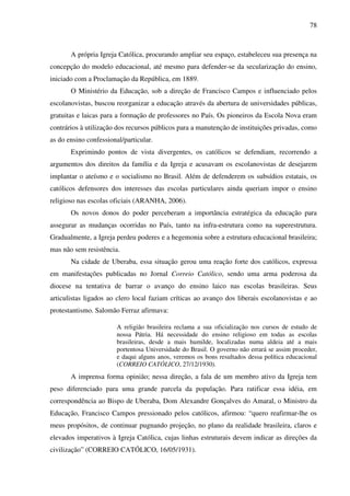 78
A própria Igreja Católica, procurando ampliar seu espaço, estabeleceu sua presença na
concepção do modelo educacional, até mesmo para defender-se da secularização do ensino,
iniciado com a Proclamação da República, em 1889.
O Ministério da Educação, sob a direção de Francisco Campos e influenciado pelos
escolanovistas, buscou reorganizar a educação através da abertura de universidades públicas,
gratuitas e laicas para a formação de professores no País. Os pioneiros da Escola Nova eram
contrários à utilização dos recursos públicos para a manutenção de instituições privadas, como
as do ensino confessional/particular.
Exprimindo pontos de vista divergentes, os católicos se defendiam, recorrendo a
argumentos dos direitos da família e da Igreja e acusavam os escolanovistas de desejarem
implantar o ateísmo e o socialismo no Brasil. Além de defenderem os subsídios estatais, os
católicos defensores dos interesses das escolas particulares ainda queriam impor o ensino
religioso nas escolas oficiais (ARANHA, 2006).
Os novos donos do poder perceberam a importância estratégica da educação para
assegurar as mudanças ocorridas no País, tanto na infra-estrutura como na superestrutura.
Gradualmente, a Igreja perdeu poderes e a hegemonia sobre a estrutura educacional brasileira;
mas não sem resistência.
Na cidade de Uberaba, essa situação gerou uma reação forte dos católicos, expressa
em manifestações publicadas no Jornal Correio Católico, sendo uma arma poderosa da
diocese na tentativa de barrar o avanço do ensino laico nas escolas brasileiras. Seus
articulistas ligados ao clero local faziam críticas ao avanço dos liberais escolanovistas e ao
protestantismo. Salomão Ferraz afirmava:
A religião brasileira reclama a sua oficialização nos cursos de estudo de
nossa Pátria. Há necessidade do ensino religioso em todas as escolas
brasileiras, desde a mais humilde, localizadas numa aldeia até a mais
portentosa Universidade do Brasil. O governo não errará se assim proceder,
e daqui alguns anos, veremos os bons resultados dessa política educacional
(CORREIO CATÓLICO, 27/12/1930).
A imprensa forma opinião; nessa direção, a fala de um membro ativo da Igreja tem
peso diferenciado para uma grande parcela da população. Para ratificar essa idéia, em
correspondência ao Bispo de Uberaba, Dom Alexandre Gonçalves do Amaral, o Ministro da
Educação, Francisco Campos pressionado pelos católicos, afirmou: “quero reafirmar-lhe os
meus propósitos, de continuar pugnando projeção, no plano da realidade brasileira, claros e
elevados imperativos à Igreja Católica, cujas linhas estruturais devem indicar as direções da
civilização” (CORREIO CATÓLICO, 16/05/1931).
 