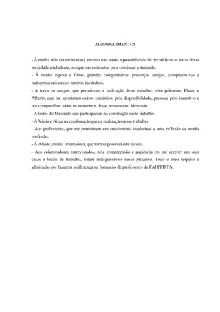 7
AGRADECIMENTOS
- À minha mãe (in memorian), mesmo não tendo a possibilidade de decodificar as letras dessa
sociedade excludente, sempre me estimulou para continuar estudando.
- À minha esposa e filhas, grandes companheiras, presenças amigas, compreensivas e
indispensáveis nesses tempos tão árduos.
- A todos os amigos, que permitiram a realização deste trabalho, principalmente, Plauto e
Alberto, que me apontaram outros caminhos, pela disponibilidade, presteza pelo incentivo e
por compartilhar todos os momentos desse percurso no Mestrado.
- A todos do Mestrado que participaram na construção deste trabalho.
- À Vânia e Nilza na colaboração para a realização desse trabalho.
- Aos professores, que me permitiram um crescimento intelectual e uma reflexão de minha
profissão.
- À Alaíde, minha orientadora, que tornou possível este estudo.
- Aos colaboradores entrevistados, pela compreensão e paciência em me receber em suas
casas e locais de trabalho, foram indispensáveis nesse processo. Todo o meu respeito e
admiração por fazerem a diferença na formação de professores da FAFI/FISTA.
 